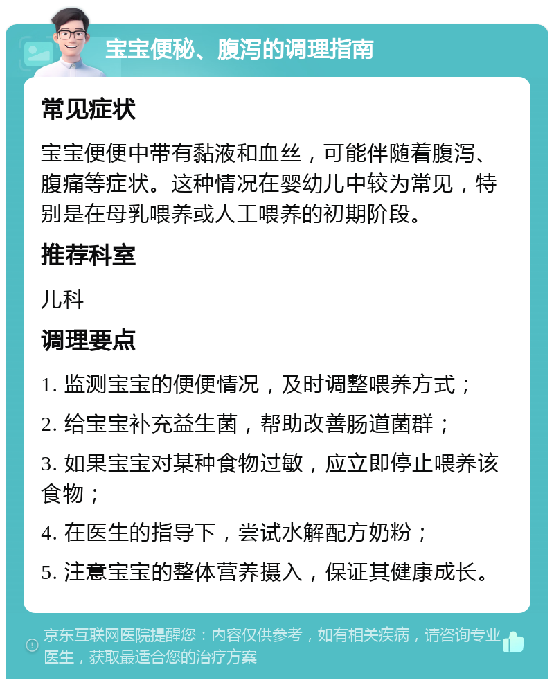 宝宝便秘、腹泻的调理指南 常见症状 宝宝便便中带有黏液和血丝，可能伴随着腹泻、腹痛等症状。这种情况在婴幼儿中较为常见，特别是在母乳喂养或人工喂养的初期阶段。 推荐科室 儿科 调理要点 1. 监测宝宝的便便情况，及时调整喂养方式； 2. 给宝宝补充益生菌，帮助改善肠道菌群； 3. 如果宝宝对某种食物过敏，应立即停止喂养该食物； 4. 在医生的指导下，尝试水解配方奶粉； 5. 注意宝宝的整体营养摄入，保证其健康成长。