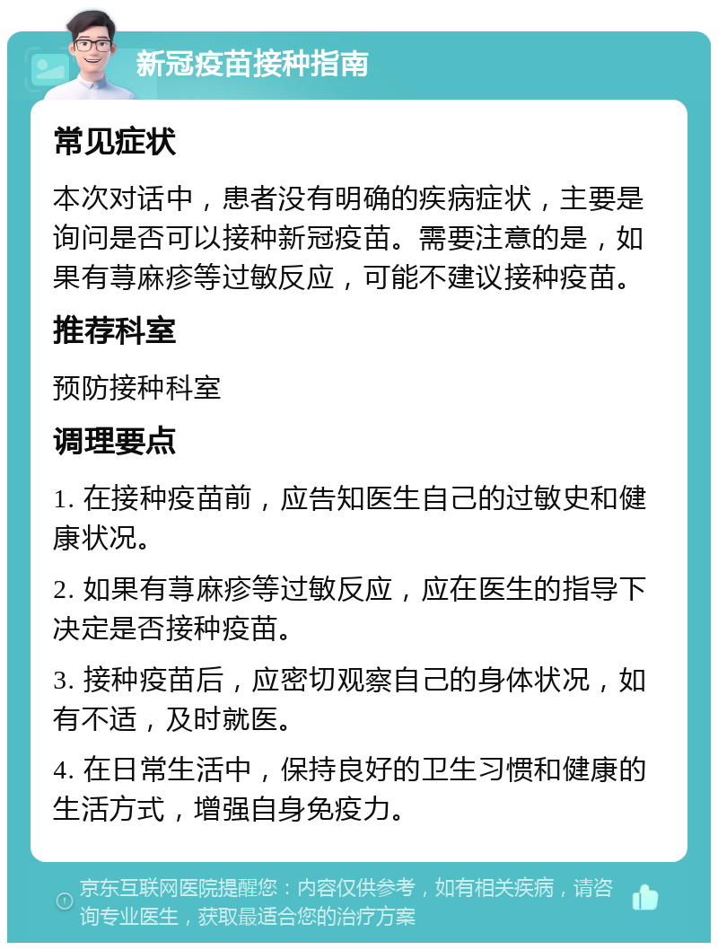 新冠疫苗接种指南 常见症状 本次对话中，患者没有明确的疾病症状，主要是询问是否可以接种新冠疫苗。需要注意的是，如果有荨麻疹等过敏反应，可能不建议接种疫苗。 推荐科室 预防接种科室 调理要点 1. 在接种疫苗前，应告知医生自己的过敏史和健康状况。 2. 如果有荨麻疹等过敏反应，应在医生的指导下决定是否接种疫苗。 3. 接种疫苗后，应密切观察自己的身体状况，如有不适，及时就医。 4. 在日常生活中，保持良好的卫生习惯和健康的生活方式，增强自身免疫力。