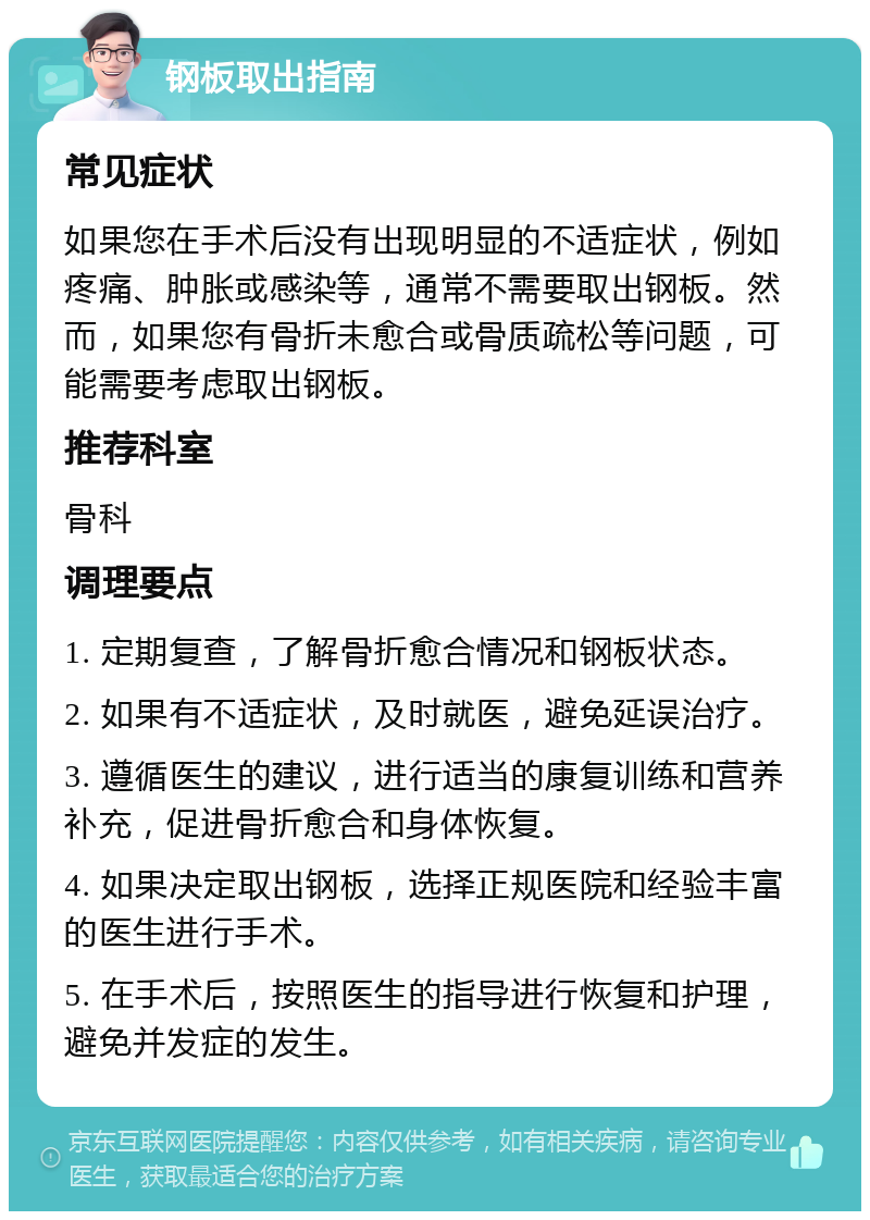 钢板取出指南 常见症状 如果您在手术后没有出现明显的不适症状，例如疼痛、肿胀或感染等，通常不需要取出钢板。然而，如果您有骨折未愈合或骨质疏松等问题，可能需要考虑取出钢板。 推荐科室 骨科 调理要点 1. 定期复查，了解骨折愈合情况和钢板状态。 2. 如果有不适症状，及时就医，避免延误治疗。 3. 遵循医生的建议，进行适当的康复训练和营养补充，促进骨折愈合和身体恢复。 4. 如果决定取出钢板，选择正规医院和经验丰富的医生进行手术。 5. 在手术后，按照医生的指导进行恢复和护理，避免并发症的发生。