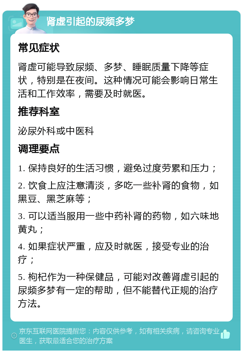 肾虚引起的尿频多梦 常见症状 肾虚可能导致尿频、多梦、睡眠质量下降等症状，特别是在夜间。这种情况可能会影响日常生活和工作效率，需要及时就医。 推荐科室 泌尿外科或中医科 调理要点 1. 保持良好的生活习惯，避免过度劳累和压力； 2. 饮食上应注意清淡，多吃一些补肾的食物，如黑豆、黑芝麻等； 3. 可以适当服用一些中药补肾的药物，如六味地黄丸； 4. 如果症状严重，应及时就医，接受专业的治疗； 5. 枸杞作为一种保健品，可能对改善肾虚引起的尿频多梦有一定的帮助，但不能替代正规的治疗方法。