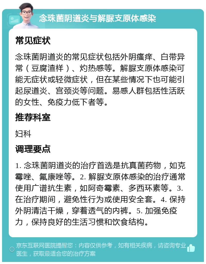 念珠菌阴道炎与解脲支原体感染 常见症状 念珠菌阴道炎的常见症状包括外阴瘙痒、白带异常（豆腐渣样）、灼热感等。解脲支原体感染可能无症状或轻微症状，但在某些情况下也可能引起尿道炎、宫颈炎等问题。易感人群包括性活跃的女性、免疫力低下者等。 推荐科室 妇科 调理要点 1. 念珠菌阴道炎的治疗首选是抗真菌药物，如克霉唑、氟康唑等。2. 解脲支原体感染的治疗通常使用广谱抗生素，如阿奇霉素、多西环素等。3. 在治疗期间，避免性行为或使用安全套。4. 保持外阴清洁干燥，穿着透气的内裤。5. 加强免疫力，保持良好的生活习惯和饮食结构。