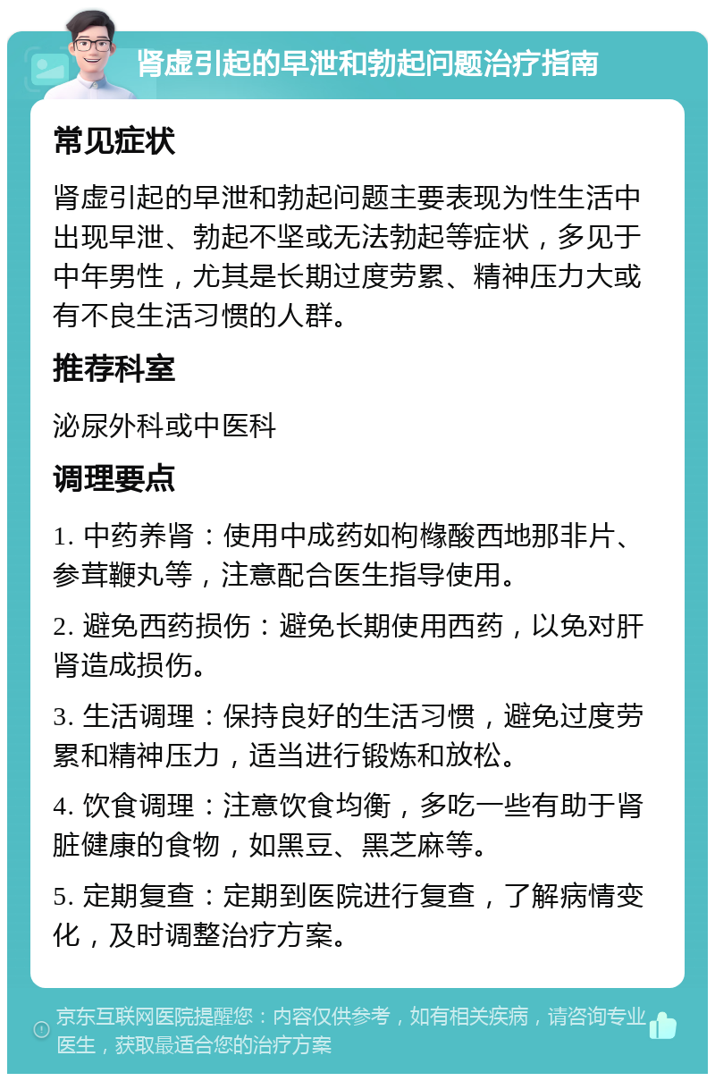 肾虚引起的早泄和勃起问题治疗指南 常见症状 肾虚引起的早泄和勃起问题主要表现为性生活中出现早泄、勃起不坚或无法勃起等症状，多见于中年男性，尤其是长期过度劳累、精神压力大或有不良生活习惯的人群。 推荐科室 泌尿外科或中医科 调理要点 1. 中药养肾：使用中成药如枸橼酸西地那非片、参茸鞭丸等，注意配合医生指导使用。 2. 避免西药损伤：避免长期使用西药，以免对肝肾造成损伤。 3. 生活调理：保持良好的生活习惯，避免过度劳累和精神压力，适当进行锻炼和放松。 4. 饮食调理：注意饮食均衡，多吃一些有助于肾脏健康的食物，如黑豆、黑芝麻等。 5. 定期复查：定期到医院进行复查，了解病情变化，及时调整治疗方案。