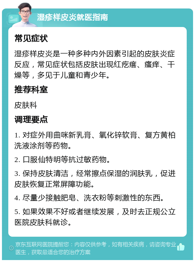 湿疹样皮炎就医指南 常见症状 湿疹样皮炎是一种多种内外因素引起的皮肤炎症反应，常见症状包括皮肤出现红疙瘩、瘙痒、干燥等，多见于儿童和青少年。 推荐科室 皮肤科 调理要点 1. 对症外用曲咪新乳膏、氧化锌软膏、复方黄柏洗液涂剂等药物。 2. 口服仙特明等抗过敏药物。 3. 保持皮肤清洁，经常擦点保湿的润肤乳，促进皮肤恢复正常屏障功能。 4. 尽量少接触肥皂、洗衣粉等刺激性的东西。 5. 如果效果不好或者继续发展，及时去正规公立医院皮肤科就诊。