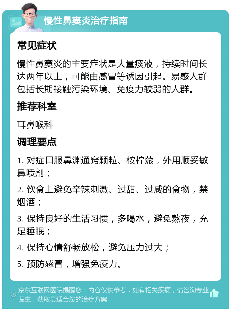 慢性鼻窦炎治疗指南 常见症状 慢性鼻窦炎的主要症状是大量痰液，持续时间长达两年以上，可能由感冒等诱因引起。易感人群包括长期接触污染环境、免疫力较弱的人群。 推荐科室 耳鼻喉科 调理要点 1. 对症口服鼻渊通窍颗粒、桉柠蒎，外用顺妥敏鼻喷剂； 2. 饮食上避免辛辣刺激、过甜、过咸的食物，禁烟酒； 3. 保持良好的生活习惯，多喝水，避免熬夜，充足睡眠； 4. 保持心情舒畅放松，避免压力过大； 5. 预防感冒，增强免疫力。