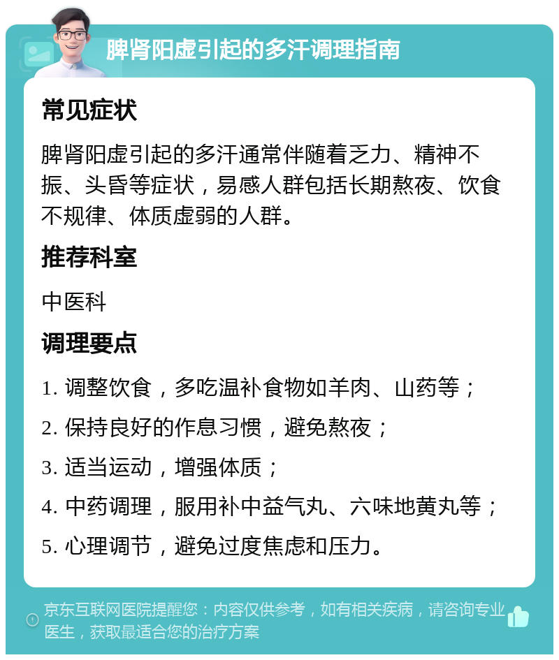 脾肾阳虚引起的多汗调理指南 常见症状 脾肾阳虚引起的多汗通常伴随着乏力、精神不振、头昏等症状，易感人群包括长期熬夜、饮食不规律、体质虚弱的人群。 推荐科室 中医科 调理要点 1. 调整饮食，多吃温补食物如羊肉、山药等； 2. 保持良好的作息习惯，避免熬夜； 3. 适当运动，增强体质； 4. 中药调理，服用补中益气丸、六味地黄丸等； 5. 心理调节，避免过度焦虑和压力。