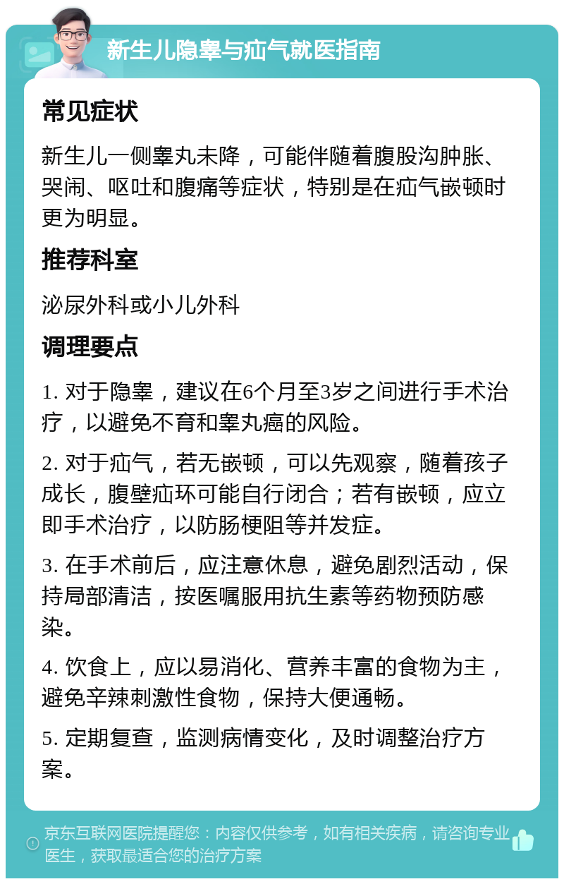 新生儿隐睾与疝气就医指南 常见症状 新生儿一侧睾丸未降，可能伴随着腹股沟肿胀、哭闹、呕吐和腹痛等症状，特别是在疝气嵌顿时更为明显。 推荐科室 泌尿外科或小儿外科 调理要点 1. 对于隐睾，建议在6个月至3岁之间进行手术治疗，以避免不育和睾丸癌的风险。 2. 对于疝气，若无嵌顿，可以先观察，随着孩子成长，腹壁疝环可能自行闭合；若有嵌顿，应立即手术治疗，以防肠梗阻等并发症。 3. 在手术前后，应注意休息，避免剧烈活动，保持局部清洁，按医嘱服用抗生素等药物预防感染。 4. 饮食上，应以易消化、营养丰富的食物为主，避免辛辣刺激性食物，保持大便通畅。 5. 定期复查，监测病情变化，及时调整治疗方案。