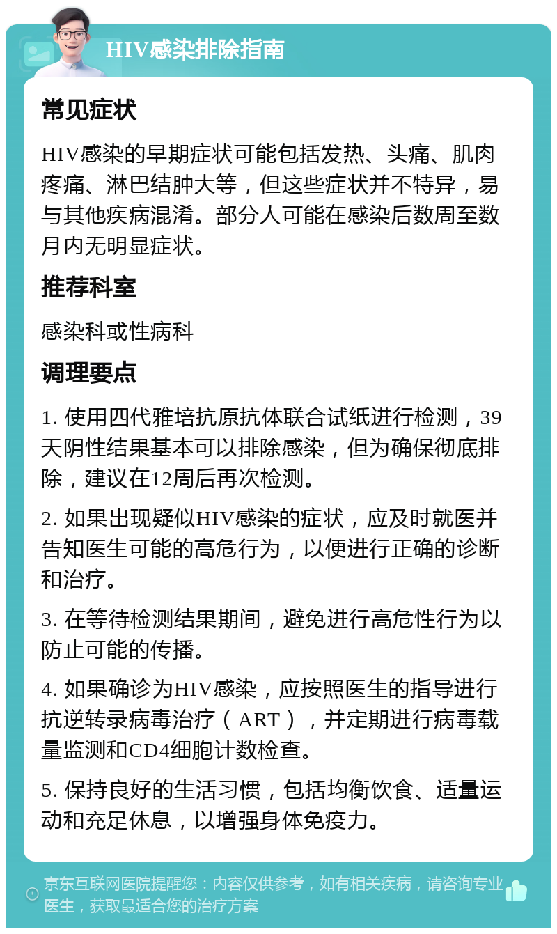 HIV感染排除指南 常见症状 HIV感染的早期症状可能包括发热、头痛、肌肉疼痛、淋巴结肿大等，但这些症状并不特异，易与其他疾病混淆。部分人可能在感染后数周至数月内无明显症状。 推荐科室 感染科或性病科 调理要点 1. 使用四代雅培抗原抗体联合试纸进行检测，39天阴性结果基本可以排除感染，但为确保彻底排除，建议在12周后再次检测。 2. 如果出现疑似HIV感染的症状，应及时就医并告知医生可能的高危行为，以便进行正确的诊断和治疗。 3. 在等待检测结果期间，避免进行高危性行为以防止可能的传播。 4. 如果确诊为HIV感染，应按照医生的指导进行抗逆转录病毒治疗（ART），并定期进行病毒载量监测和CD4细胞计数检查。 5. 保持良好的生活习惯，包括均衡饮食、适量运动和充足休息，以增强身体免疫力。