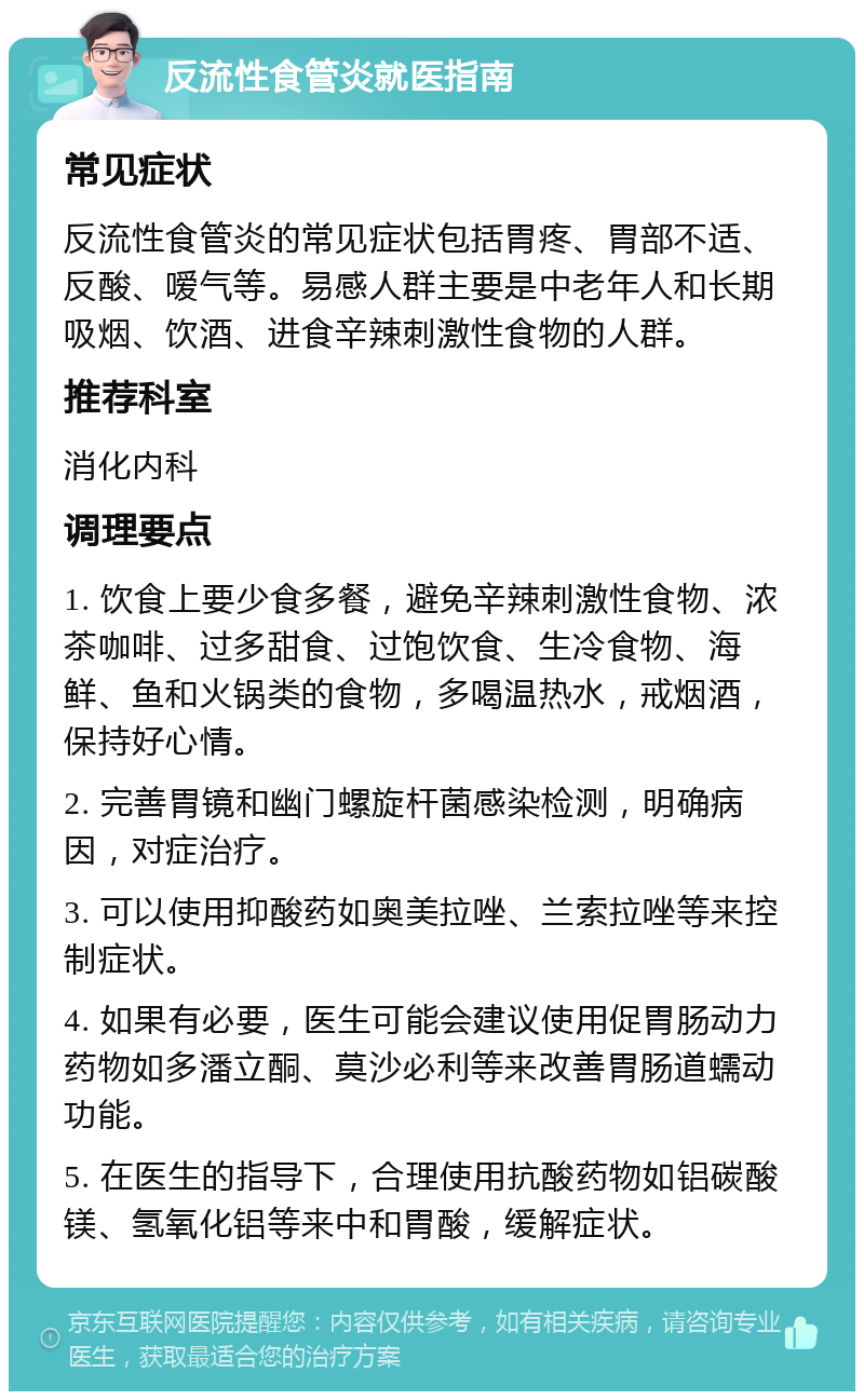 反流性食管炎就医指南 常见症状 反流性食管炎的常见症状包括胃疼、胃部不适、反酸、嗳气等。易感人群主要是中老年人和长期吸烟、饮酒、进食辛辣刺激性食物的人群。 推荐科室 消化内科 调理要点 1. 饮食上要少食多餐，避免辛辣刺激性食物、浓茶咖啡、过多甜食、过饱饮食、生冷食物、海鲜、鱼和火锅类的食物，多喝温热水，戒烟酒，保持好心情。 2. 完善胃镜和幽门螺旋杆菌感染检测，明确病因，对症治疗。 3. 可以使用抑酸药如奥美拉唑、兰索拉唑等来控制症状。 4. 如果有必要，医生可能会建议使用促胃肠动力药物如多潘立酮、莫沙必利等来改善胃肠道蠕动功能。 5. 在医生的指导下，合理使用抗酸药物如铝碳酸镁、氢氧化铝等来中和胃酸，缓解症状。