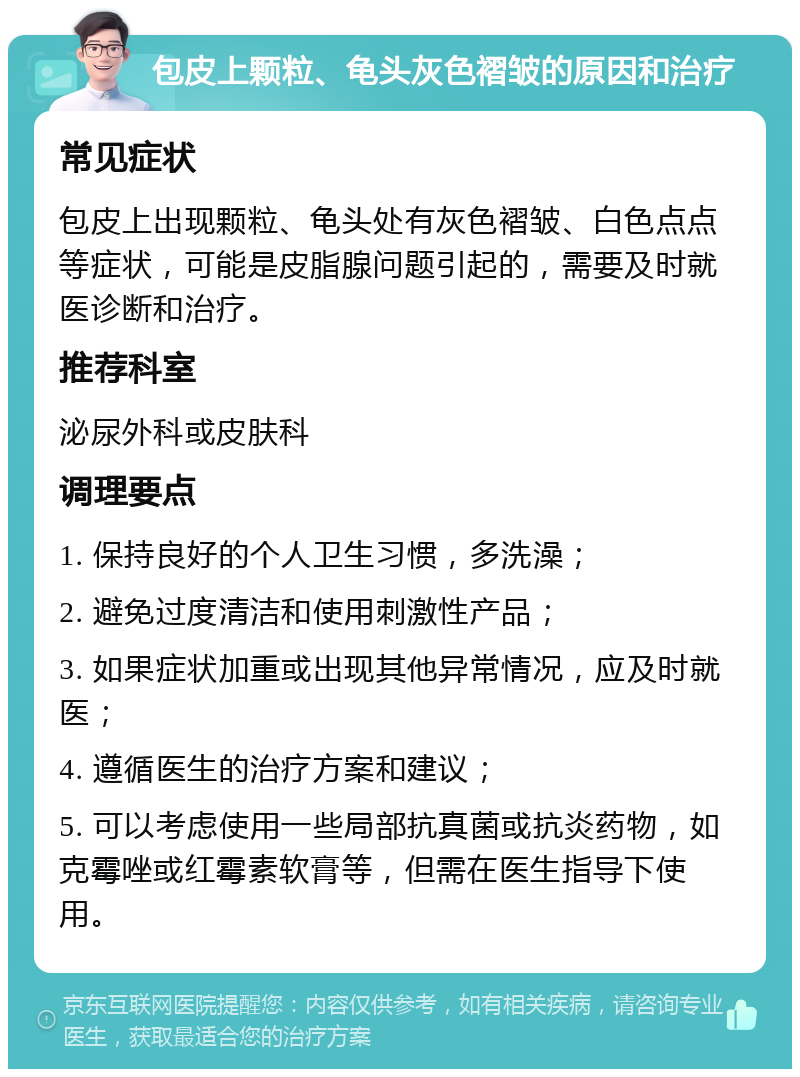 包皮上颗粒、龟头灰色褶皱的原因和治疗 常见症状 包皮上出现颗粒、龟头处有灰色褶皱、白色点点等症状，可能是皮脂腺问题引起的，需要及时就医诊断和治疗。 推荐科室 泌尿外科或皮肤科 调理要点 1. 保持良好的个人卫生习惯，多洗澡； 2. 避免过度清洁和使用刺激性产品； 3. 如果症状加重或出现其他异常情况，应及时就医； 4. 遵循医生的治疗方案和建议； 5. 可以考虑使用一些局部抗真菌或抗炎药物，如克霉唑或红霉素软膏等，但需在医生指导下使用。