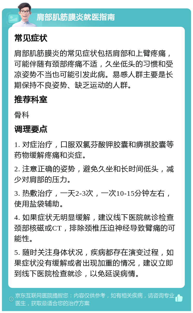 肩部肌筋膜炎就医指南 常见症状 肩部肌筋膜炎的常见症状包括肩部和上臂疼痛，可能伴随有颈部疼痛不适，久坐低头的习惯和受凉姿势不当也可能引发此病。易感人群主要是长期保持不良姿势、缺乏运动的人群。 推荐科室 骨科 调理要点 1. 对症治疗，口服双氯芬酸钾胶囊和痹祺胶囊等药物缓解疼痛和炎症。 2. 注意正确的姿势，避免久坐和长时间低头，减少对肩部的压力。 3. 热敷治疗，一天2-3次，一次10-15分钟左右，使用盐袋辅助。 4. 如果症状无明显缓解，建议线下医院就诊检查颈部核磁或CT，排除颈椎压迫神经导致臂痛的可能性。 5. 随时关注身体状况，疾病都存在演变过程，如果症状没有缓解或者出现加重的情况，建议立即到线下医院检查就诊，以免延误病情。