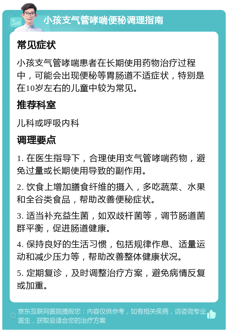 小孩支气管哮喘便秘调理指南 常见症状 小孩支气管哮喘患者在长期使用药物治疗过程中，可能会出现便秘等胃肠道不适症状，特别是在10岁左右的儿童中较为常见。 推荐科室 儿科或呼吸内科 调理要点 1. 在医生指导下，合理使用支气管哮喘药物，避免过量或长期使用导致的副作用。 2. 饮食上增加膳食纤维的摄入，多吃蔬菜、水果和全谷类食品，帮助改善便秘症状。 3. 适当补充益生菌，如双歧杆菌等，调节肠道菌群平衡，促进肠道健康。 4. 保持良好的生活习惯，包括规律作息、适量运动和减少压力等，帮助改善整体健康状况。 5. 定期复诊，及时调整治疗方案，避免病情反复或加重。