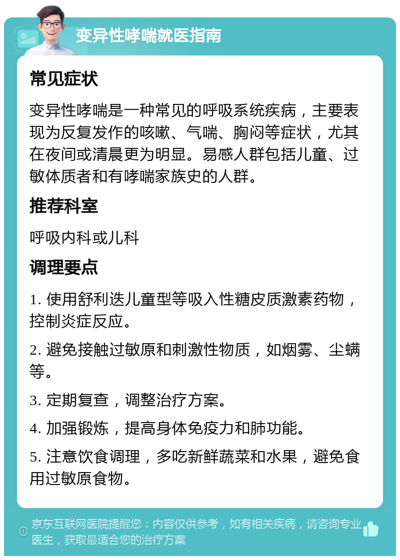 变异性哮喘就医指南 常见症状 变异性哮喘是一种常见的呼吸系统疾病，主要表现为反复发作的咳嗽、气喘、胸闷等症状，尤其在夜间或清晨更为明显。易感人群包括儿童、过敏体质者和有哮喘家族史的人群。 推荐科室 呼吸内科或儿科 调理要点 1. 使用舒利迭儿童型等吸入性糖皮质激素药物，控制炎症反应。 2. 避免接触过敏原和刺激性物质，如烟雾、尘螨等。 3. 定期复查，调整治疗方案。 4. 加强锻炼，提高身体免疫力和肺功能。 5. 注意饮食调理，多吃新鲜蔬菜和水果，避免食用过敏原食物。