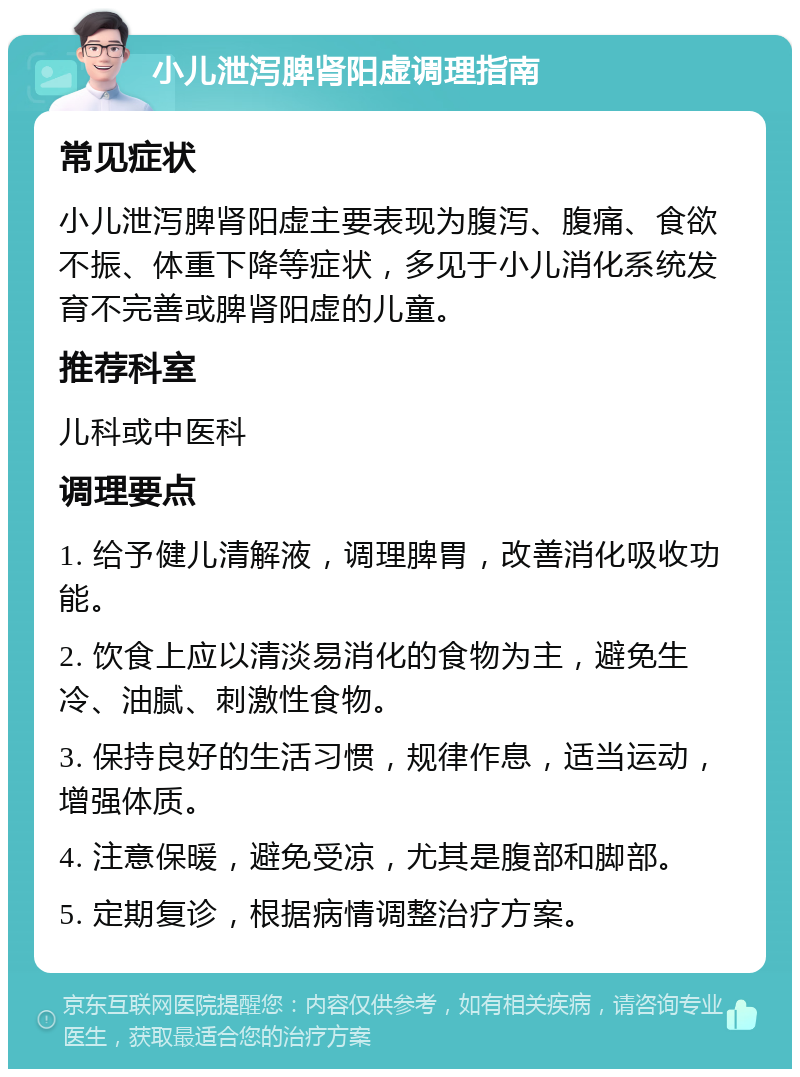 小儿泄泻脾肾阳虚调理指南 常见症状 小儿泄泻脾肾阳虚主要表现为腹泻、腹痛、食欲不振、体重下降等症状，多见于小儿消化系统发育不完善或脾肾阳虚的儿童。 推荐科室 儿科或中医科 调理要点 1. 给予健儿清解液，调理脾胃，改善消化吸收功能。 2. 饮食上应以清淡易消化的食物为主，避免生冷、油腻、刺激性食物。 3. 保持良好的生活习惯，规律作息，适当运动，增强体质。 4. 注意保暖，避免受凉，尤其是腹部和脚部。 5. 定期复诊，根据病情调整治疗方案。