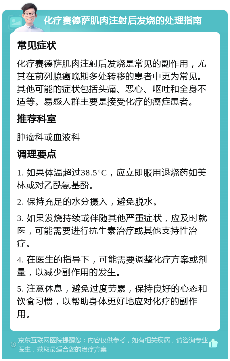 化疗赛德萨肌肉注射后发烧的处理指南 常见症状 化疗赛德萨肌肉注射后发烧是常见的副作用，尤其在前列腺癌晚期多处转移的患者中更为常见。其他可能的症状包括头痛、恶心、呕吐和全身不适等。易感人群主要是接受化疗的癌症患者。 推荐科室 肿瘤科或血液科 调理要点 1. 如果体温超过38.5°C，应立即服用退烧药如美林或对乙酰氨基酚。 2. 保持充足的水分摄入，避免脱水。 3. 如果发烧持续或伴随其他严重症状，应及时就医，可能需要进行抗生素治疗或其他支持性治疗。 4. 在医生的指导下，可能需要调整化疗方案或剂量，以减少副作用的发生。 5. 注意休息，避免过度劳累，保持良好的心态和饮食习惯，以帮助身体更好地应对化疗的副作用。