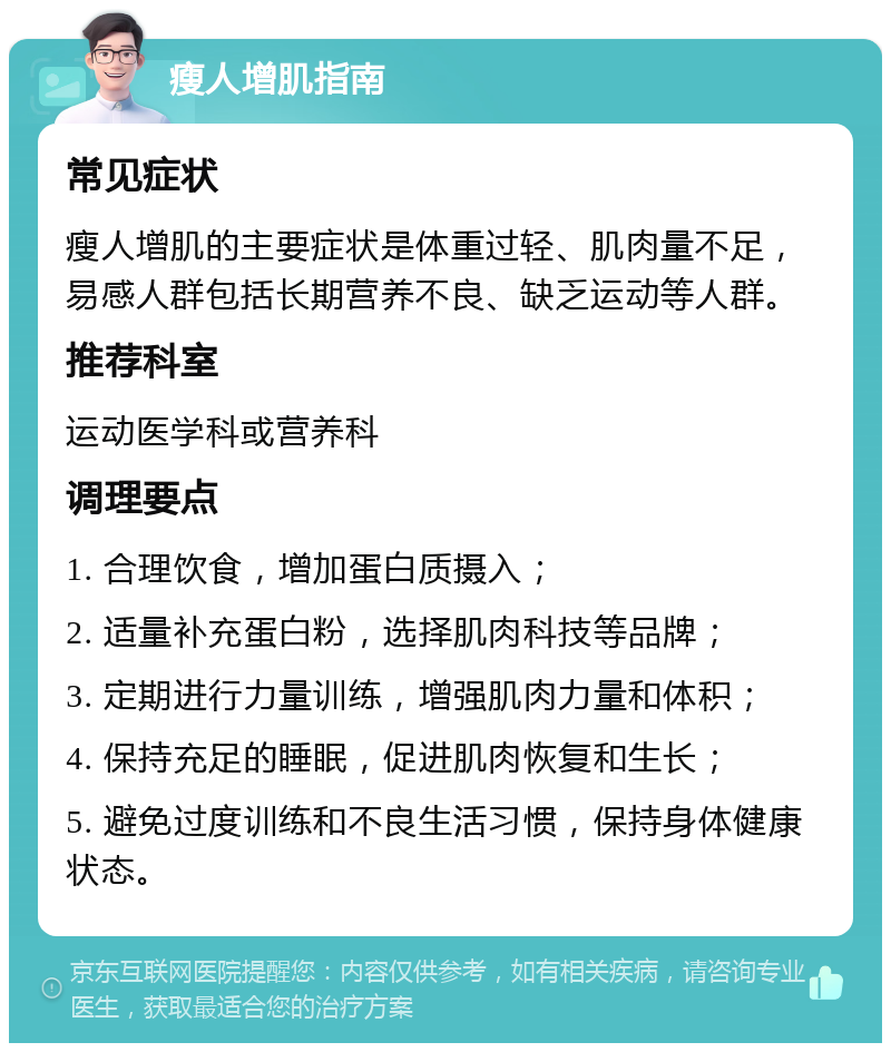 瘦人增肌指南 常见症状 瘦人增肌的主要症状是体重过轻、肌肉量不足，易感人群包括长期营养不良、缺乏运动等人群。 推荐科室 运动医学科或营养科 调理要点 1. 合理饮食，增加蛋白质摄入； 2. 适量补充蛋白粉，选择肌肉科技等品牌； 3. 定期进行力量训练，增强肌肉力量和体积； 4. 保持充足的睡眠，促进肌肉恢复和生长； 5. 避免过度训练和不良生活习惯，保持身体健康状态。