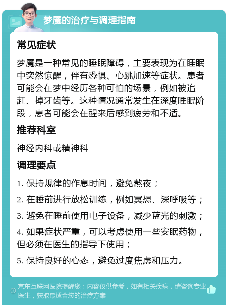 梦魇的治疗与调理指南 常见症状 梦魇是一种常见的睡眠障碍，主要表现为在睡眠中突然惊醒，伴有恐惧、心跳加速等症状。患者可能会在梦中经历各种可怕的场景，例如被追赶、掉牙齿等。这种情况通常发生在深度睡眠阶段，患者可能会在醒来后感到疲劳和不适。 推荐科室 神经内科或精神科 调理要点 1. 保持规律的作息时间，避免熬夜； 2. 在睡前进行放松训练，例如冥想、深呼吸等； 3. 避免在睡前使用电子设备，减少蓝光的刺激； 4. 如果症状严重，可以考虑使用一些安眠药物，但必须在医生的指导下使用； 5. 保持良好的心态，避免过度焦虑和压力。