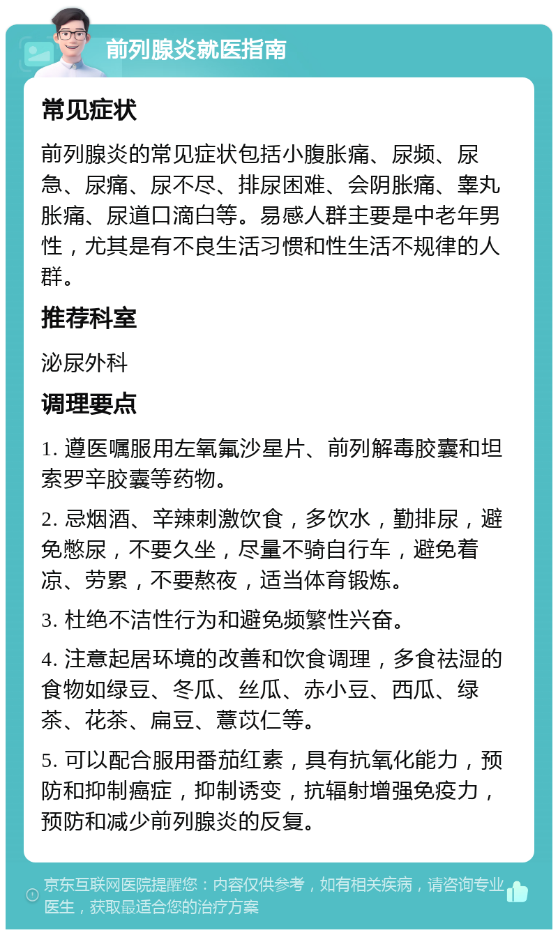 前列腺炎就医指南 常见症状 前列腺炎的常见症状包括小腹胀痛、尿频、尿急、尿痛、尿不尽、排尿困难、会阴胀痛、睾丸胀痛、尿道口滴白等。易感人群主要是中老年男性，尤其是有不良生活习惯和性生活不规律的人群。 推荐科室 泌尿外科 调理要点 1. 遵医嘱服用左氧氟沙星片、前列解毒胶囊和坦索罗辛胶囊等药物。 2. 忌烟酒、辛辣刺激饮食，多饮水，勤排尿，避免憋尿，不要久坐，尽量不骑自行车，避免着凉、劳累，不要熬夜，适当体育锻炼。 3. 杜绝不洁性行为和避免频繁性兴奋。 4. 注意起居环境的改善和饮食调理，多食祛湿的食物如绿豆、冬瓜、丝瓜、赤小豆、西瓜、绿茶、花茶、扁豆、薏苡仁等。 5. 可以配合服用番茄红素，具有抗氧化能力，预防和抑制癌症，抑制诱变，抗辐射增强免疫力，预防和减少前列腺炎的反复。