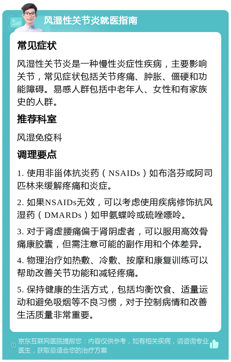 风湿性关节炎就医指南 常见症状 风湿性关节炎是一种慢性炎症性疾病，主要影响关节，常见症状包括关节疼痛、肿胀、僵硬和功能障碍。易感人群包括中老年人、女性和有家族史的人群。 推荐科室 风湿免疫科 调理要点 1. 使用非甾体抗炎药（NSAIDs）如布洛芬或阿司匹林来缓解疼痛和炎症。 2. 如果NSAIDs无效，可以考虑使用疾病修饰抗风湿药（DMARDs）如甲氨蝶呤或硫唑嘌呤。 3. 对于肾虚腰痛偏于肾阴虚者，可以服用高效骨痛康胶囊，但需注意可能的副作用和个体差异。 4. 物理治疗如热敷、冷敷、按摩和康复训练可以帮助改善关节功能和减轻疼痛。 5. 保持健康的生活方式，包括均衡饮食、适量运动和避免吸烟等不良习惯，对于控制病情和改善生活质量非常重要。