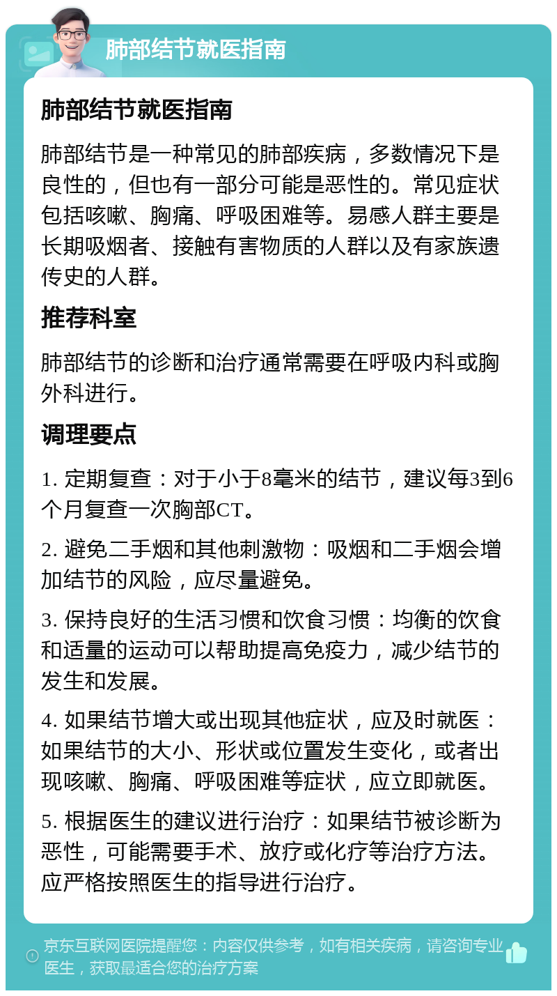 肺部结节就医指南 肺部结节就医指南 肺部结节是一种常见的肺部疾病，多数情况下是良性的，但也有一部分可能是恶性的。常见症状包括咳嗽、胸痛、呼吸困难等。易感人群主要是长期吸烟者、接触有害物质的人群以及有家族遗传史的人群。 推荐科室 肺部结节的诊断和治疗通常需要在呼吸内科或胸外科进行。 调理要点 1. 定期复查：对于小于8毫米的结节，建议每3到6个月复查一次胸部CT。 2. 避免二手烟和其他刺激物：吸烟和二手烟会增加结节的风险，应尽量避免。 3. 保持良好的生活习惯和饮食习惯：均衡的饮食和适量的运动可以帮助提高免疫力，减少结节的发生和发展。 4. 如果结节增大或出现其他症状，应及时就医：如果结节的大小、形状或位置发生变化，或者出现咳嗽、胸痛、呼吸困难等症状，应立即就医。 5. 根据医生的建议进行治疗：如果结节被诊断为恶性，可能需要手术、放疗或化疗等治疗方法。应严格按照医生的指导进行治疗。