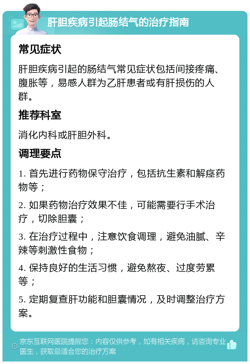 肝胆疾病引起肠结气的治疗指南 常见症状 肝胆疾病引起的肠结气常见症状包括间接疼痛、腹胀等，易感人群为乙肝患者或有肝损伤的人群。 推荐科室 消化内科或肝胆外科。 调理要点 1. 首先进行药物保守治疗，包括抗生素和解痉药物等； 2. 如果药物治疗效果不佳，可能需要行手术治疗，切除胆囊； 3. 在治疗过程中，注意饮食调理，避免油腻、辛辣等刺激性食物； 4. 保持良好的生活习惯，避免熬夜、过度劳累等； 5. 定期复查肝功能和胆囊情况，及时调整治疗方案。