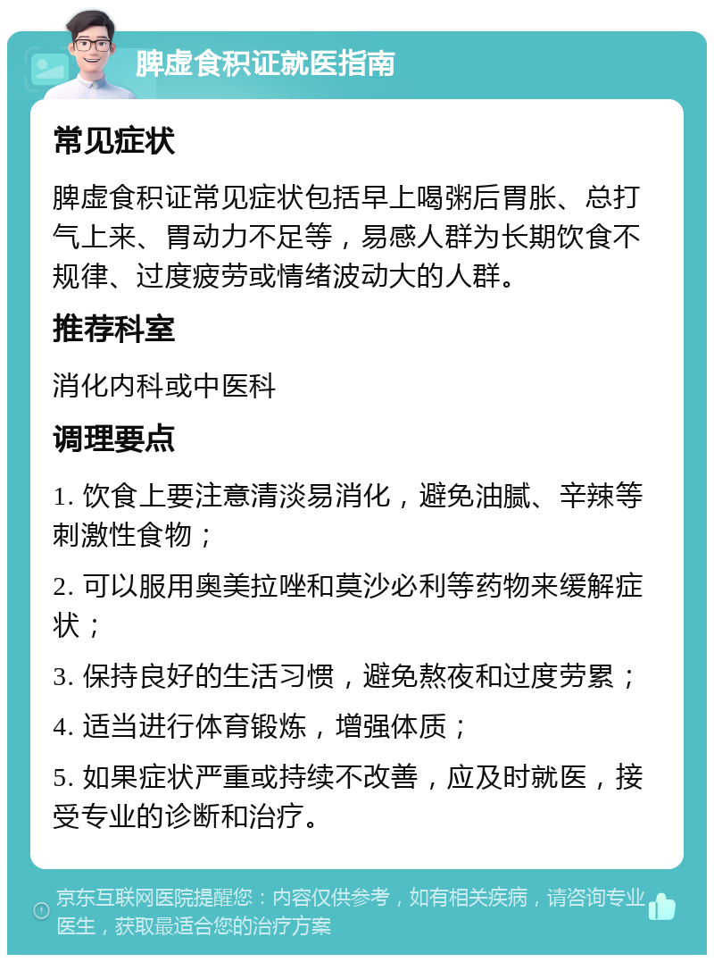 脾虚食积证就医指南 常见症状 脾虚食积证常见症状包括早上喝粥后胃胀、总打气上来、胃动力不足等，易感人群为长期饮食不规律、过度疲劳或情绪波动大的人群。 推荐科室 消化内科或中医科 调理要点 1. 饮食上要注意清淡易消化，避免油腻、辛辣等刺激性食物； 2. 可以服用奥美拉唑和莫沙必利等药物来缓解症状； 3. 保持良好的生活习惯，避免熬夜和过度劳累； 4. 适当进行体育锻炼，增强体质； 5. 如果症状严重或持续不改善，应及时就医，接受专业的诊断和治疗。