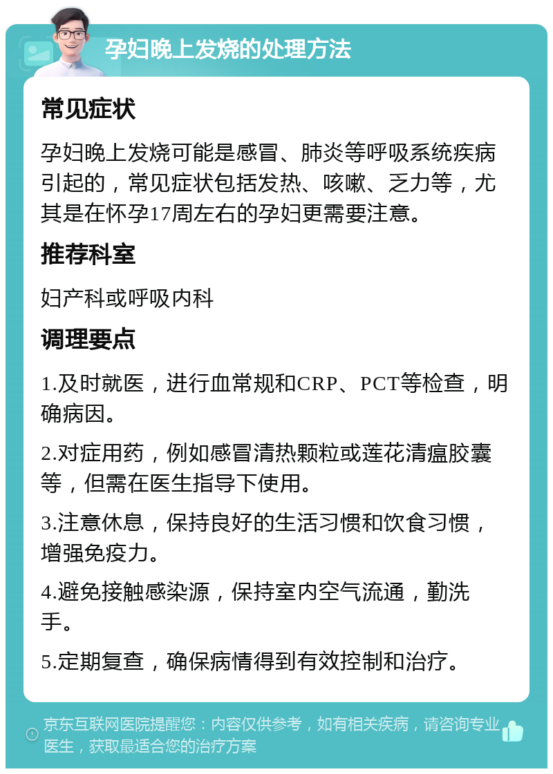 孕妇晚上发烧的处理方法 常见症状 孕妇晚上发烧可能是感冒、肺炎等呼吸系统疾病引起的，常见症状包括发热、咳嗽、乏力等，尤其是在怀孕17周左右的孕妇更需要注意。 推荐科室 妇产科或呼吸内科 调理要点 1.及时就医，进行血常规和CRP、PCT等检查，明确病因。 2.对症用药，例如感冒清热颗粒或莲花清瘟胶囊等，但需在医生指导下使用。 3.注意休息，保持良好的生活习惯和饮食习惯，增强免疫力。 4.避免接触感染源，保持室内空气流通，勤洗手。 5.定期复查，确保病情得到有效控制和治疗。