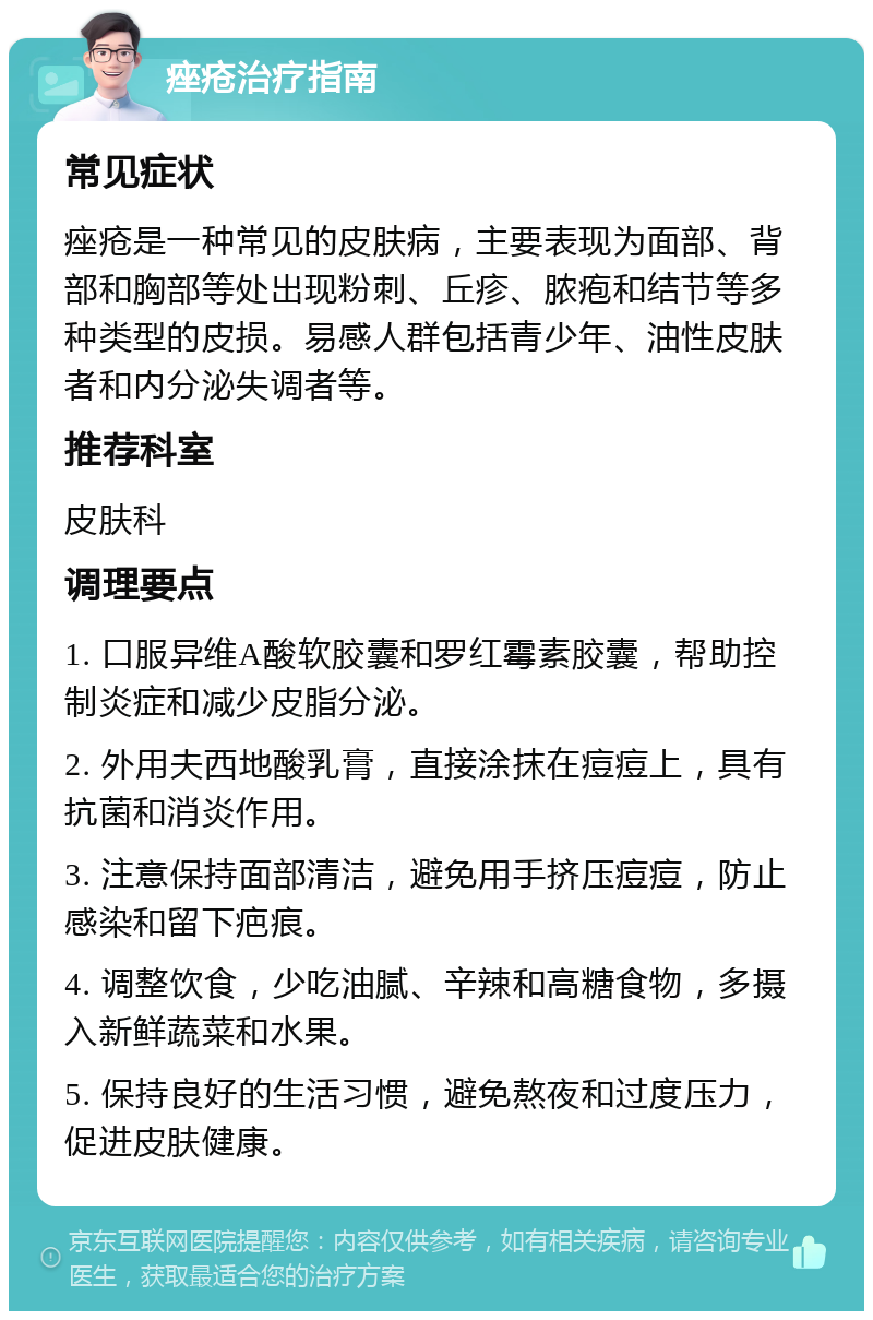 痤疮治疗指南 常见症状 痤疮是一种常见的皮肤病，主要表现为面部、背部和胸部等处出现粉刺、丘疹、脓疱和结节等多种类型的皮损。易感人群包括青少年、油性皮肤者和内分泌失调者等。 推荐科室 皮肤科 调理要点 1. 口服异维A酸软胶囊和罗红霉素胶囊，帮助控制炎症和减少皮脂分泌。 2. 外用夫西地酸乳膏，直接涂抹在痘痘上，具有抗菌和消炎作用。 3. 注意保持面部清洁，避免用手挤压痘痘，防止感染和留下疤痕。 4. 调整饮食，少吃油腻、辛辣和高糖食物，多摄入新鲜蔬菜和水果。 5. 保持良好的生活习惯，避免熬夜和过度压力，促进皮肤健康。