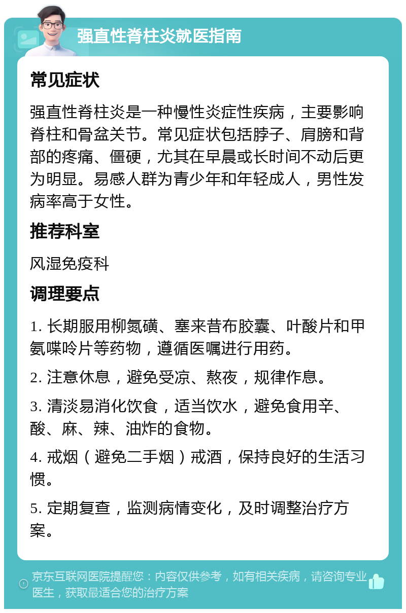 强直性脊柱炎就医指南 常见症状 强直性脊柱炎是一种慢性炎症性疾病，主要影响脊柱和骨盆关节。常见症状包括脖子、肩膀和背部的疼痛、僵硬，尤其在早晨或长时间不动后更为明显。易感人群为青少年和年轻成人，男性发病率高于女性。 推荐科室 风湿免疫科 调理要点 1. 长期服用柳氮磺、塞来昔布胶囊、叶酸片和甲氨喋呤片等药物，遵循医嘱进行用药。 2. 注意休息，避免受凉、熬夜，规律作息。 3. 清淡易消化饮食，适当饮水，避免食用辛、酸、麻、辣、油炸的食物。 4. 戒烟（避免二手烟）戒酒，保持良好的生活习惯。 5. 定期复查，监测病情变化，及时调整治疗方案。