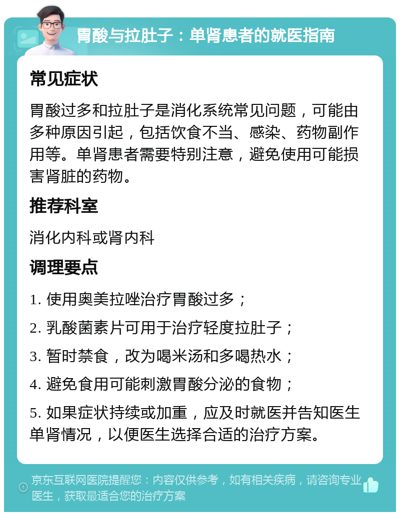 胃酸与拉肚子：单肾患者的就医指南 常见症状 胃酸过多和拉肚子是消化系统常见问题，可能由多种原因引起，包括饮食不当、感染、药物副作用等。单肾患者需要特别注意，避免使用可能损害肾脏的药物。 推荐科室 消化内科或肾内科 调理要点 1. 使用奥美拉唑治疗胃酸过多； 2. 乳酸菌素片可用于治疗轻度拉肚子； 3. 暂时禁食，改为喝米汤和多喝热水； 4. 避免食用可能刺激胃酸分泌的食物； 5. 如果症状持续或加重，应及时就医并告知医生单肾情况，以便医生选择合适的治疗方案。