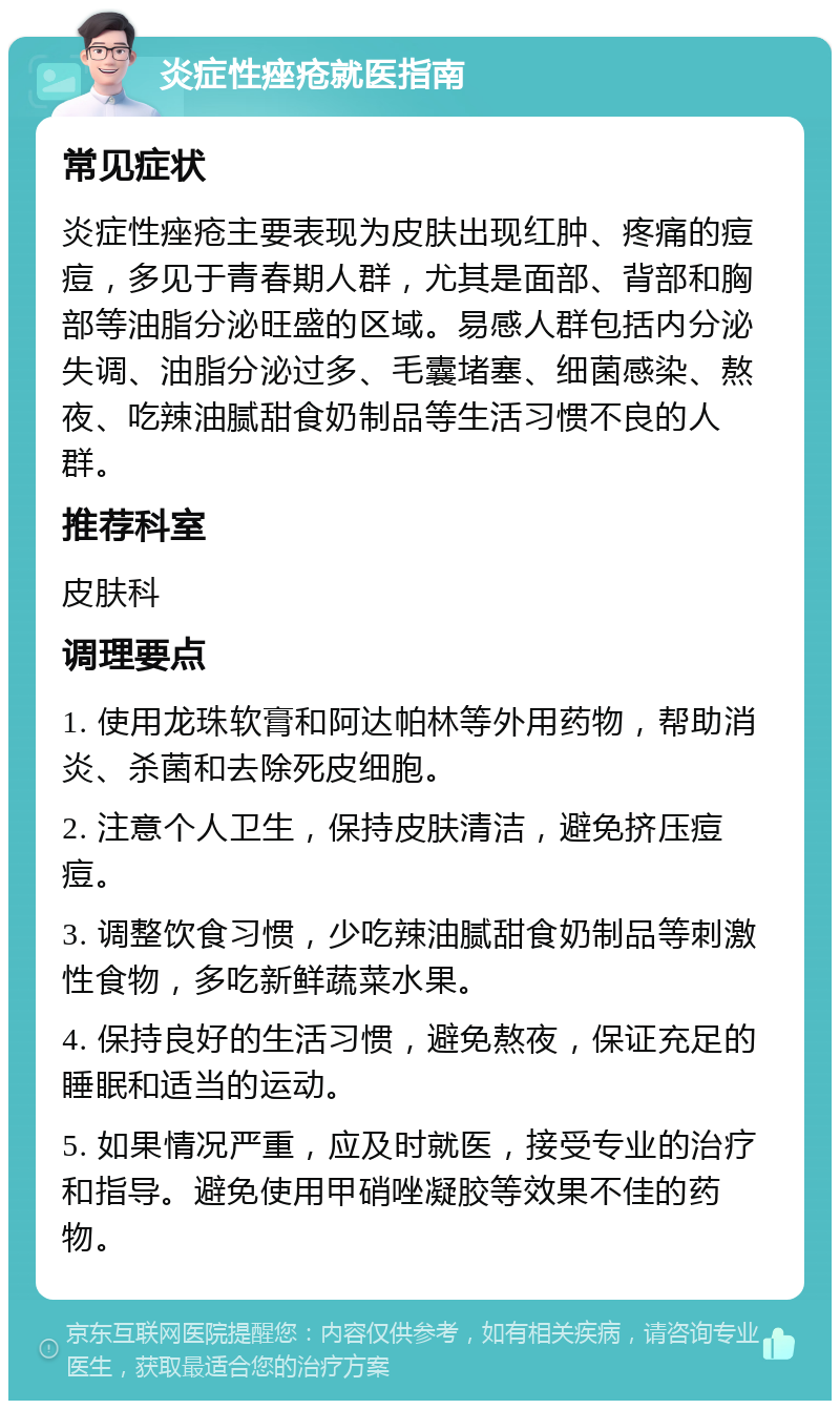 炎症性痤疮就医指南 常见症状 炎症性痤疮主要表现为皮肤出现红肿、疼痛的痘痘，多见于青春期人群，尤其是面部、背部和胸部等油脂分泌旺盛的区域。易感人群包括内分泌失调、油脂分泌过多、毛囊堵塞、细菌感染、熬夜、吃辣油腻甜食奶制品等生活习惯不良的人群。 推荐科室 皮肤科 调理要点 1. 使用龙珠软膏和阿达帕林等外用药物，帮助消炎、杀菌和去除死皮细胞。 2. 注意个人卫生，保持皮肤清洁，避免挤压痘痘。 3. 调整饮食习惯，少吃辣油腻甜食奶制品等刺激性食物，多吃新鲜蔬菜水果。 4. 保持良好的生活习惯，避免熬夜，保证充足的睡眠和适当的运动。 5. 如果情况严重，应及时就医，接受专业的治疗和指导。避免使用甲硝唑凝胶等效果不佳的药物。