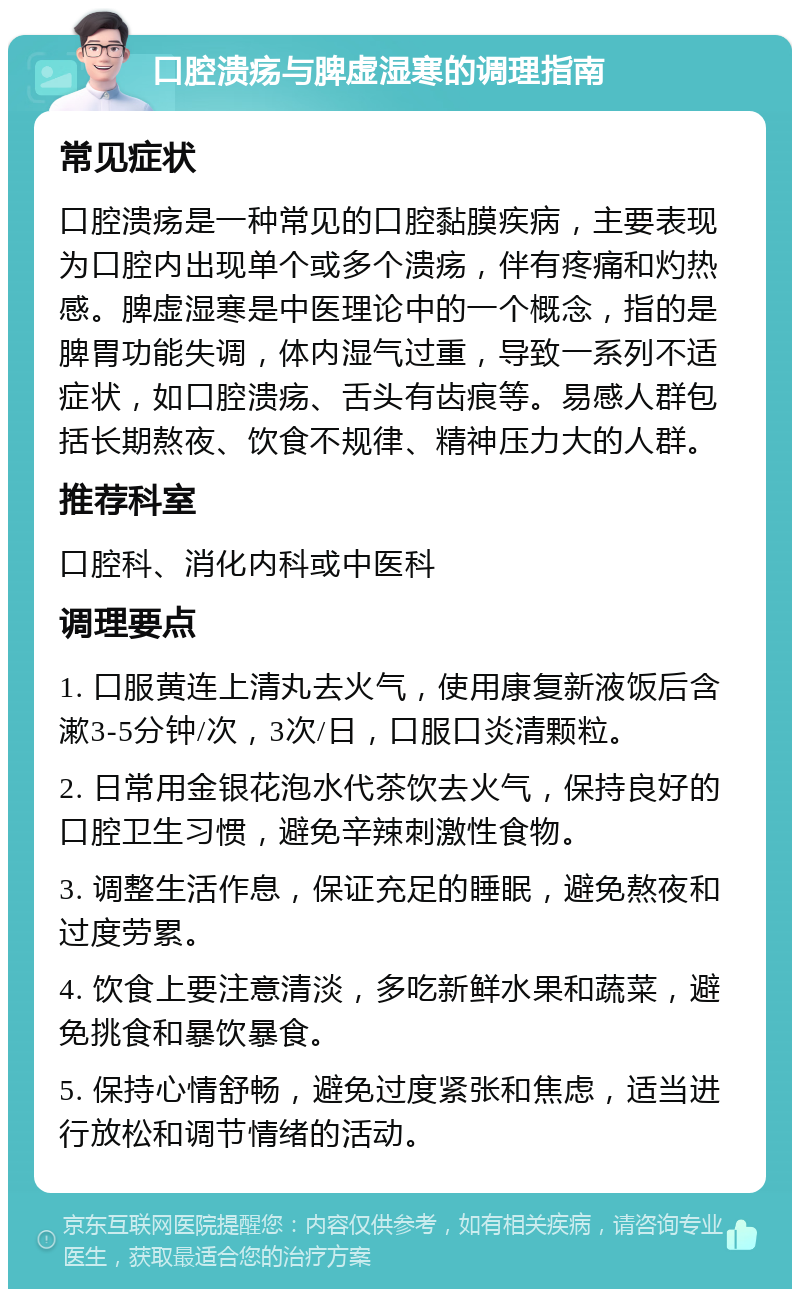 口腔溃疡与脾虚湿寒的调理指南 常见症状 口腔溃疡是一种常见的口腔黏膜疾病，主要表现为口腔内出现单个或多个溃疡，伴有疼痛和灼热感。脾虚湿寒是中医理论中的一个概念，指的是脾胃功能失调，体内湿气过重，导致一系列不适症状，如口腔溃疡、舌头有齿痕等。易感人群包括长期熬夜、饮食不规律、精神压力大的人群。 推荐科室 口腔科、消化内科或中医科 调理要点 1. 口服黄连上清丸去火气，使用康复新液饭后含漱3-5分钟/次，3次/日，口服口炎清颗粒。 2. 日常用金银花泡水代茶饮去火气，保持良好的口腔卫生习惯，避免辛辣刺激性食物。 3. 调整生活作息，保证充足的睡眠，避免熬夜和过度劳累。 4. 饮食上要注意清淡，多吃新鲜水果和蔬菜，避免挑食和暴饮暴食。 5. 保持心情舒畅，避免过度紧张和焦虑，适当进行放松和调节情绪的活动。