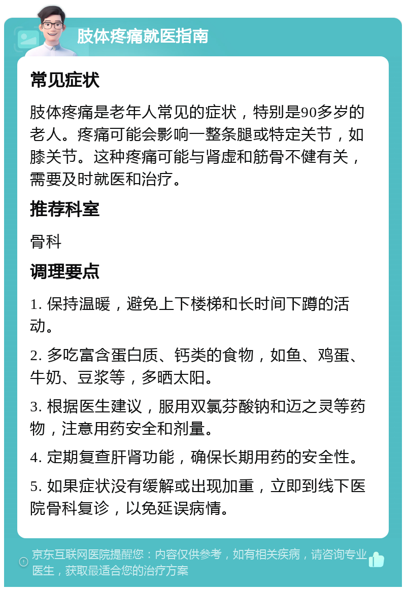 肢体疼痛就医指南 常见症状 肢体疼痛是老年人常见的症状，特别是90多岁的老人。疼痛可能会影响一整条腿或特定关节，如膝关节。这种疼痛可能与肾虚和筋骨不健有关，需要及时就医和治疗。 推荐科室 骨科 调理要点 1. 保持温暖，避免上下楼梯和长时间下蹲的活动。 2. 多吃富含蛋白质、钙类的食物，如鱼、鸡蛋、牛奶、豆浆等，多晒太阳。 3. 根据医生建议，服用双氯芬酸钠和迈之灵等药物，注意用药安全和剂量。 4. 定期复查肝肾功能，确保长期用药的安全性。 5. 如果症状没有缓解或出现加重，立即到线下医院骨科复诊，以免延误病情。