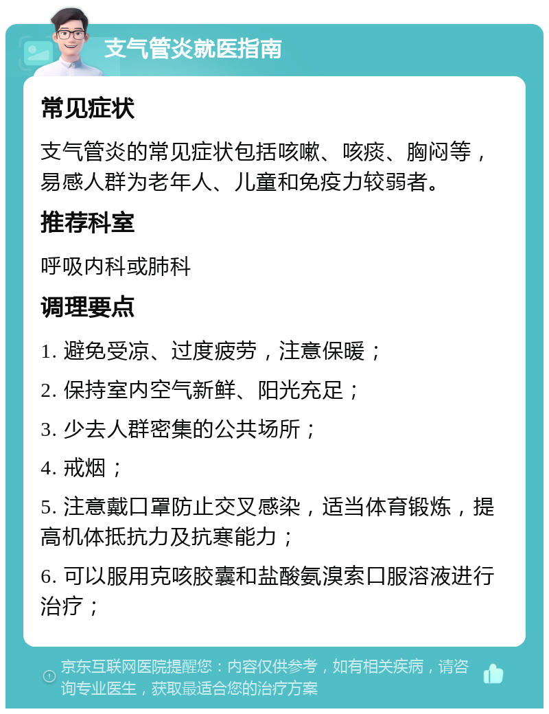 支气管炎就医指南 常见症状 支气管炎的常见症状包括咳嗽、咳痰、胸闷等，易感人群为老年人、儿童和免疫力较弱者。 推荐科室 呼吸内科或肺科 调理要点 1. 避免受凉、过度疲劳，注意保暖； 2. 保持室内空气新鲜、阳光充足； 3. 少去人群密集的公共场所； 4. 戒烟； 5. 注意戴口罩防止交叉感染，适当体育锻炼，提高机体抵抗力及抗寒能力； 6. 可以服用克咳胶囊和盐酸氨溴索口服溶液进行治疗；