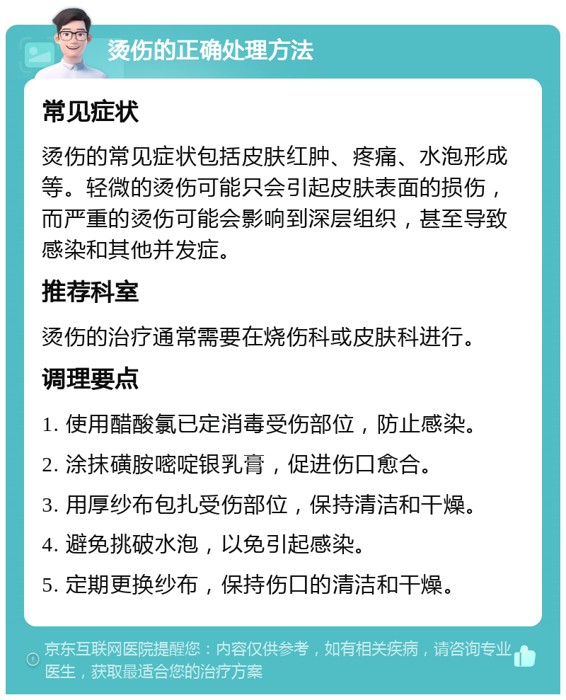 烫伤的正确处理方法 常见症状 烫伤的常见症状包括皮肤红肿、疼痛、水泡形成等。轻微的烫伤可能只会引起皮肤表面的损伤，而严重的烫伤可能会影响到深层组织，甚至导致感染和其他并发症。 推荐科室 烫伤的治疗通常需要在烧伤科或皮肤科进行。 调理要点 1. 使用醋酸氯已定消毒受伤部位，防止感染。 2. 涂抹磺胺嘧啶银乳膏，促进伤口愈合。 3. 用厚纱布包扎受伤部位，保持清洁和干燥。 4. 避免挑破水泡，以免引起感染。 5. 定期更换纱布，保持伤口的清洁和干燥。