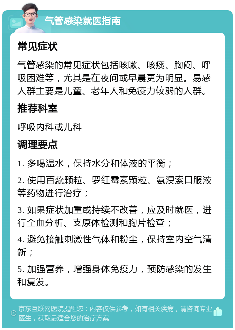 气管感染就医指南 常见症状 气管感染的常见症状包括咳嗽、咳痰、胸闷、呼吸困难等，尤其是在夜间或早晨更为明显。易感人群主要是儿童、老年人和免疫力较弱的人群。 推荐科室 呼吸内科或儿科 调理要点 1. 多喝温水，保持水分和体液的平衡； 2. 使用百蕊颗粒、罗红霉素颗粒、氨溴索口服液等药物进行治疗； 3. 如果症状加重或持续不改善，应及时就医，进行全血分析、支原体检测和胸片检查； 4. 避免接触刺激性气体和粉尘，保持室内空气清新； 5. 加强营养，增强身体免疫力，预防感染的发生和复发。