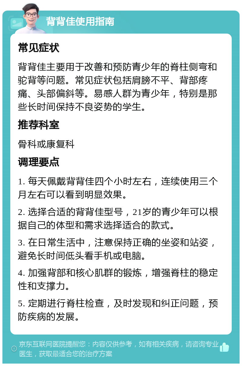 背背佳使用指南 常见症状 背背佳主要用于改善和预防青少年的脊柱侧弯和驼背等问题。常见症状包括肩膀不平、背部疼痛、头部偏斜等。易感人群为青少年，特别是那些长时间保持不良姿势的学生。 推荐科室 骨科或康复科 调理要点 1. 每天佩戴背背佳四个小时左右，连续使用三个月左右可以看到明显效果。 2. 选择合适的背背佳型号，21岁的青少年可以根据自己的体型和需求选择适合的款式。 3. 在日常生活中，注意保持正确的坐姿和站姿，避免长时间低头看手机或电脑。 4. 加强背部和核心肌群的锻炼，增强脊柱的稳定性和支撑力。 5. 定期进行脊柱检查，及时发现和纠正问题，预防疾病的发展。