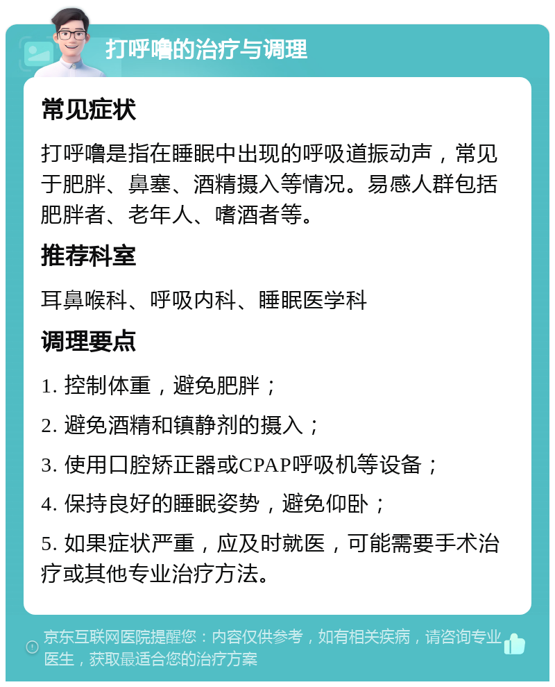 打呼噜的治疗与调理 常见症状 打呼噜是指在睡眠中出现的呼吸道振动声，常见于肥胖、鼻塞、酒精摄入等情况。易感人群包括肥胖者、老年人、嗜酒者等。 推荐科室 耳鼻喉科、呼吸内科、睡眠医学科 调理要点 1. 控制体重，避免肥胖； 2. 避免酒精和镇静剂的摄入； 3. 使用口腔矫正器或CPAP呼吸机等设备； 4. 保持良好的睡眠姿势，避免仰卧； 5. 如果症状严重，应及时就医，可能需要手术治疗或其他专业治疗方法。