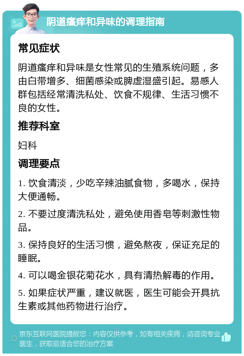 阴道瘙痒和异味的调理指南 常见症状 阴道瘙痒和异味是女性常见的生殖系统问题，多由白带增多、细菌感染或脾虚湿盛引起。易感人群包括经常清洗私处、饮食不规律、生活习惯不良的女性。 推荐科室 妇科 调理要点 1. 饮食清淡，少吃辛辣油腻食物，多喝水，保持大便通畅。 2. 不要过度清洗私处，避免使用香皂等刺激性物品。 3. 保持良好的生活习惯，避免熬夜，保证充足的睡眠。 4. 可以喝金银花菊花水，具有清热解毒的作用。 5. 如果症状严重，建议就医，医生可能会开具抗生素或其他药物进行治疗。