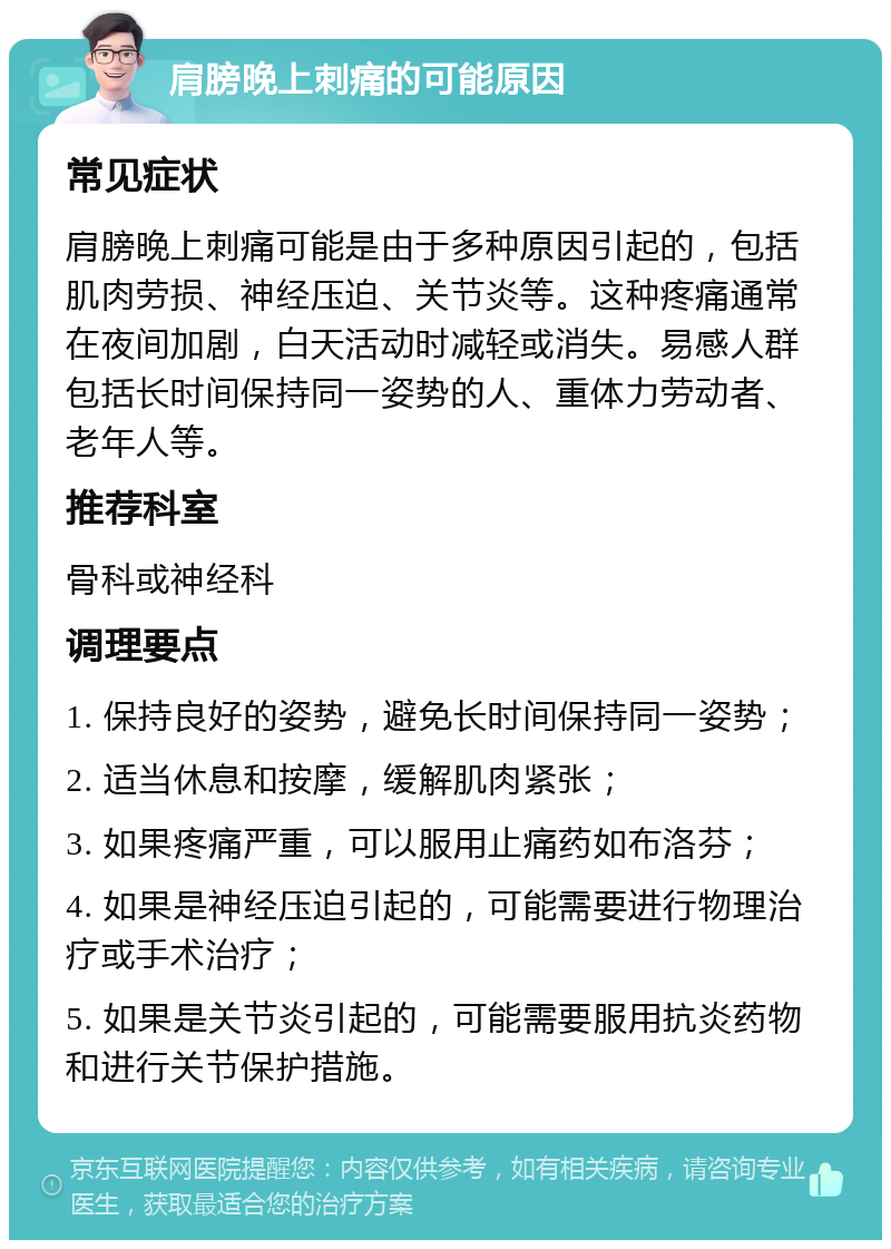 肩膀晚上刺痛的可能原因 常见症状 肩膀晚上刺痛可能是由于多种原因引起的，包括肌肉劳损、神经压迫、关节炎等。这种疼痛通常在夜间加剧，白天活动时减轻或消失。易感人群包括长时间保持同一姿势的人、重体力劳动者、老年人等。 推荐科室 骨科或神经科 调理要点 1. 保持良好的姿势，避免长时间保持同一姿势； 2. 适当休息和按摩，缓解肌肉紧张； 3. 如果疼痛严重，可以服用止痛药如布洛芬； 4. 如果是神经压迫引起的，可能需要进行物理治疗或手术治疗； 5. 如果是关节炎引起的，可能需要服用抗炎药物和进行关节保护措施。