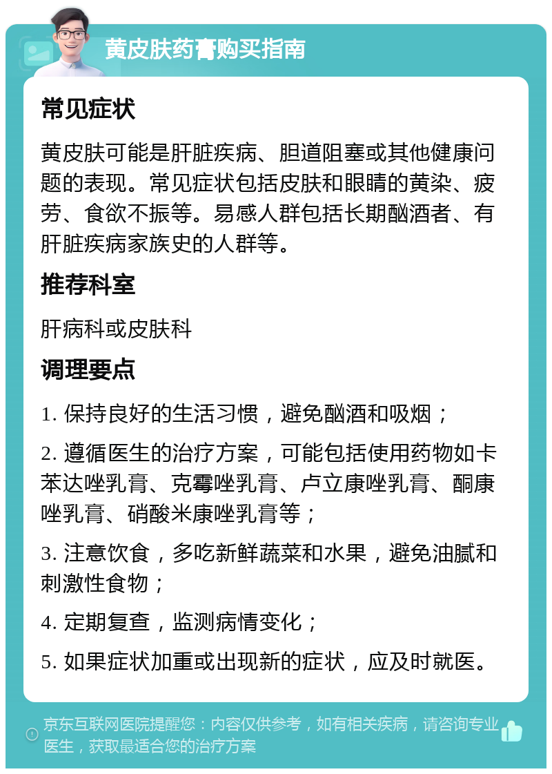 黄皮肤药膏购买指南 常见症状 黄皮肤可能是肝脏疾病、胆道阻塞或其他健康问题的表现。常见症状包括皮肤和眼睛的黄染、疲劳、食欲不振等。易感人群包括长期酗酒者、有肝脏疾病家族史的人群等。 推荐科室 肝病科或皮肤科 调理要点 1. 保持良好的生活习惯，避免酗酒和吸烟； 2. 遵循医生的治疗方案，可能包括使用药物如卡苯达唑乳膏、克霉唑乳膏、卢立康唑乳膏、酮康唑乳膏、硝酸米康唑乳膏等； 3. 注意饮食，多吃新鲜蔬菜和水果，避免油腻和刺激性食物； 4. 定期复查，监测病情变化； 5. 如果症状加重或出现新的症状，应及时就医。