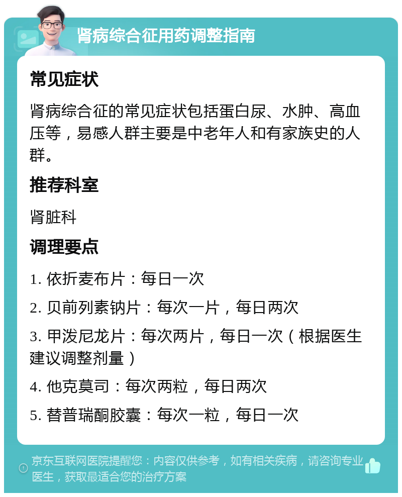 肾病综合征用药调整指南 常见症状 肾病综合征的常见症状包括蛋白尿、水肿、高血压等，易感人群主要是中老年人和有家族史的人群。 推荐科室 肾脏科 调理要点 1. 依折麦布片：每日一次 2. 贝前列素钠片：每次一片，每日两次 3. 甲泼尼龙片：每次两片，每日一次（根据医生建议调整剂量） 4. 他克莫司：每次两粒，每日两次 5. 替普瑞酮胶囊：每次一粒，每日一次