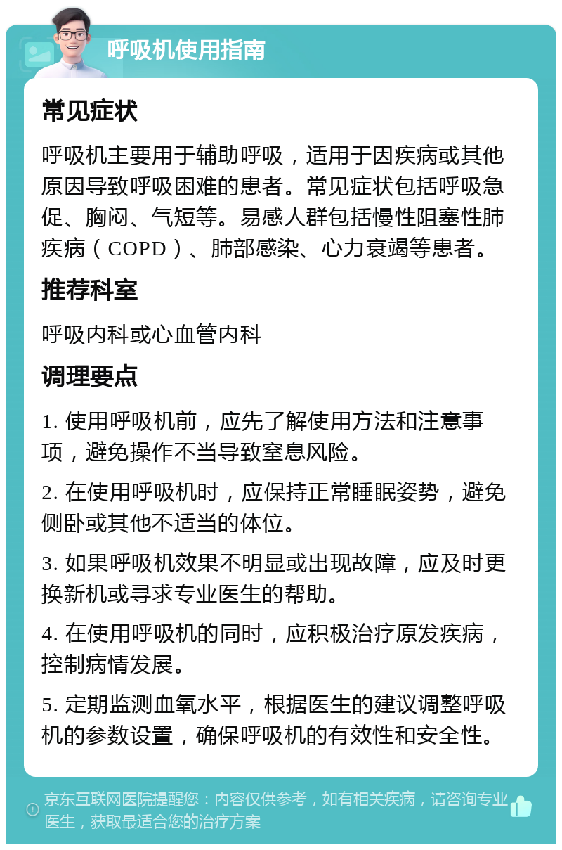 呼吸机使用指南 常见症状 呼吸机主要用于辅助呼吸，适用于因疾病或其他原因导致呼吸困难的患者。常见症状包括呼吸急促、胸闷、气短等。易感人群包括慢性阻塞性肺疾病（COPD）、肺部感染、心力衰竭等患者。 推荐科室 呼吸内科或心血管内科 调理要点 1. 使用呼吸机前，应先了解使用方法和注意事项，避免操作不当导致窒息风险。 2. 在使用呼吸机时，应保持正常睡眠姿势，避免侧卧或其他不适当的体位。 3. 如果呼吸机效果不明显或出现故障，应及时更换新机或寻求专业医生的帮助。 4. 在使用呼吸机的同时，应积极治疗原发疾病，控制病情发展。 5. 定期监测血氧水平，根据医生的建议调整呼吸机的参数设置，确保呼吸机的有效性和安全性。