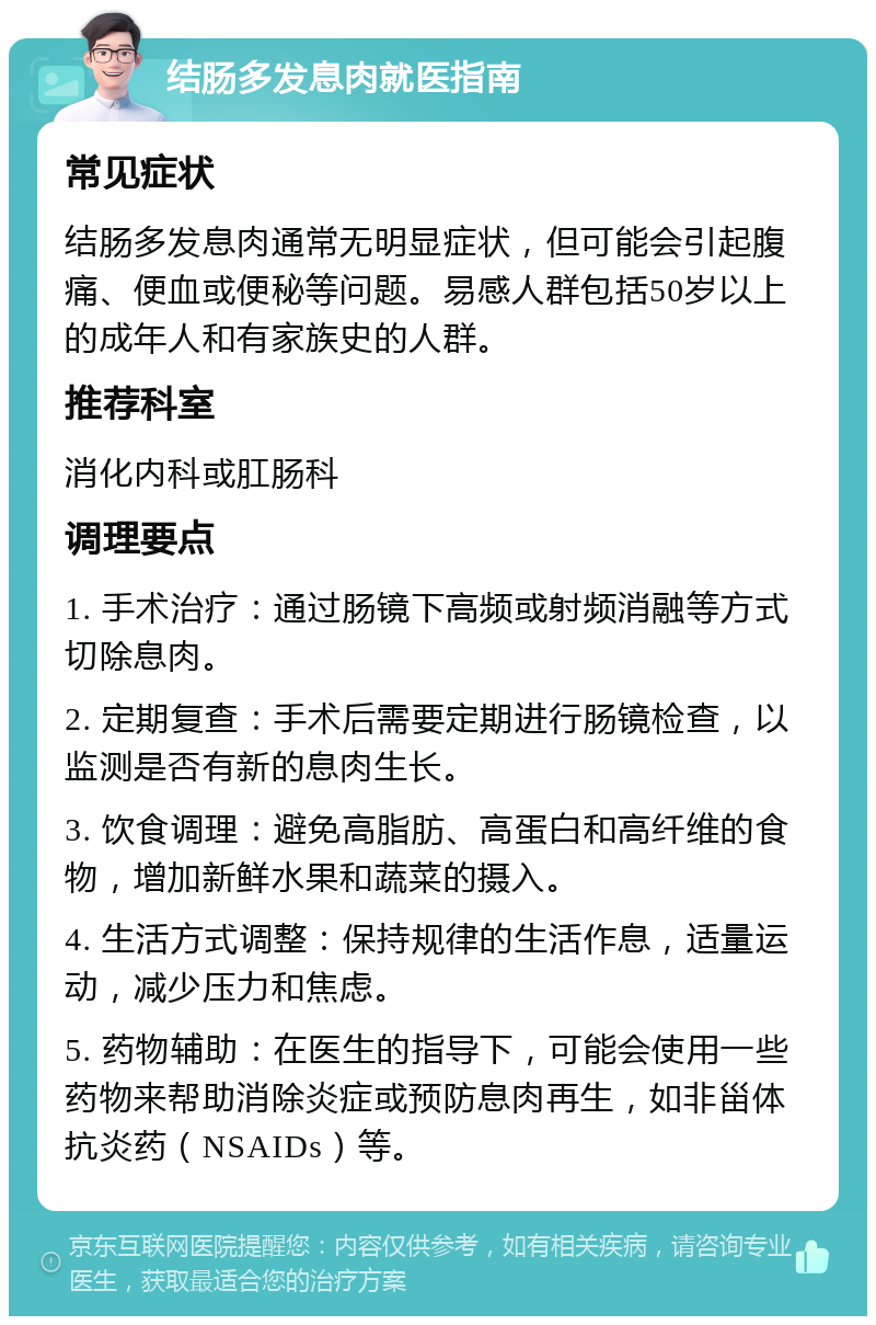 结肠多发息肉就医指南 常见症状 结肠多发息肉通常无明显症状，但可能会引起腹痛、便血或便秘等问题。易感人群包括50岁以上的成年人和有家族史的人群。 推荐科室 消化内科或肛肠科 调理要点 1. 手术治疗：通过肠镜下高频或射频消融等方式切除息肉。 2. 定期复查：手术后需要定期进行肠镜检查，以监测是否有新的息肉生长。 3. 饮食调理：避免高脂肪、高蛋白和高纤维的食物，增加新鲜水果和蔬菜的摄入。 4. 生活方式调整：保持规律的生活作息，适量运动，减少压力和焦虑。 5. 药物辅助：在医生的指导下，可能会使用一些药物来帮助消除炎症或预防息肉再生，如非甾体抗炎药（NSAIDs）等。