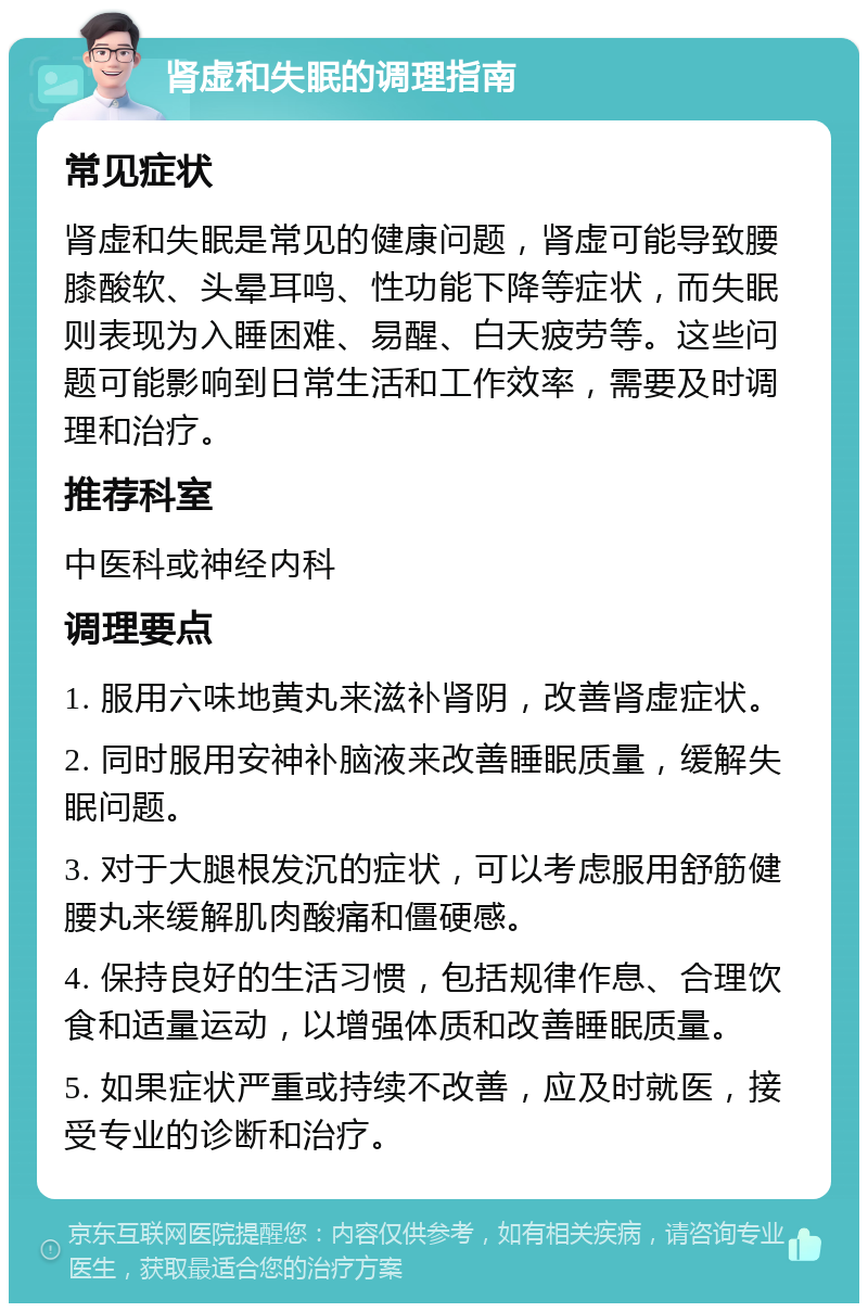 肾虚和失眠的调理指南 常见症状 肾虚和失眠是常见的健康问题，肾虚可能导致腰膝酸软、头晕耳鸣、性功能下降等症状，而失眠则表现为入睡困难、易醒、白天疲劳等。这些问题可能影响到日常生活和工作效率，需要及时调理和治疗。 推荐科室 中医科或神经内科 调理要点 1. 服用六味地黄丸来滋补肾阴，改善肾虚症状。 2. 同时服用安神补脑液来改善睡眠质量，缓解失眠问题。 3. 对于大腿根发沉的症状，可以考虑服用舒筋健腰丸来缓解肌肉酸痛和僵硬感。 4. 保持良好的生活习惯，包括规律作息、合理饮食和适量运动，以增强体质和改善睡眠质量。 5. 如果症状严重或持续不改善，应及时就医，接受专业的诊断和治疗。