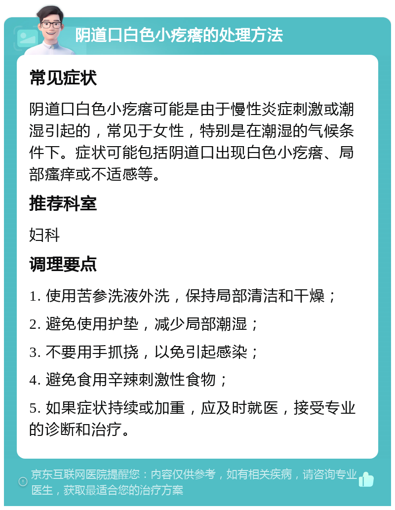 阴道口白色小疙瘩的处理方法 常见症状 阴道口白色小疙瘩可能是由于慢性炎症刺激或潮湿引起的，常见于女性，特别是在潮湿的气候条件下。症状可能包括阴道口出现白色小疙瘩、局部瘙痒或不适感等。 推荐科室 妇科 调理要点 1. 使用苦参洗液外洗，保持局部清洁和干燥； 2. 避免使用护垫，减少局部潮湿； 3. 不要用手抓挠，以免引起感染； 4. 避免食用辛辣刺激性食物； 5. 如果症状持续或加重，应及时就医，接受专业的诊断和治疗。