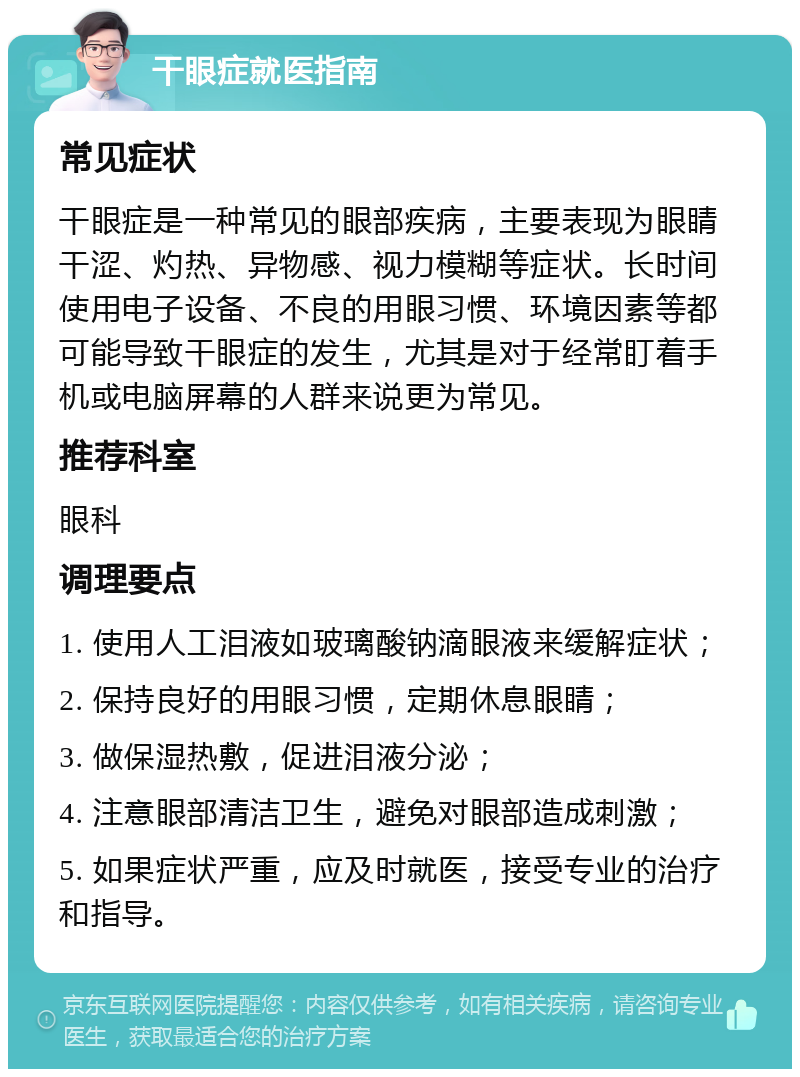 干眼症就医指南 常见症状 干眼症是一种常见的眼部疾病，主要表现为眼睛干涩、灼热、异物感、视力模糊等症状。长时间使用电子设备、不良的用眼习惯、环境因素等都可能导致干眼症的发生，尤其是对于经常盯着手机或电脑屏幕的人群来说更为常见。 推荐科室 眼科 调理要点 1. 使用人工泪液如玻璃酸钠滴眼液来缓解症状； 2. 保持良好的用眼习惯，定期休息眼睛； 3. 做保湿热敷，促进泪液分泌； 4. 注意眼部清洁卫生，避免对眼部造成刺激； 5. 如果症状严重，应及时就医，接受专业的治疗和指导。