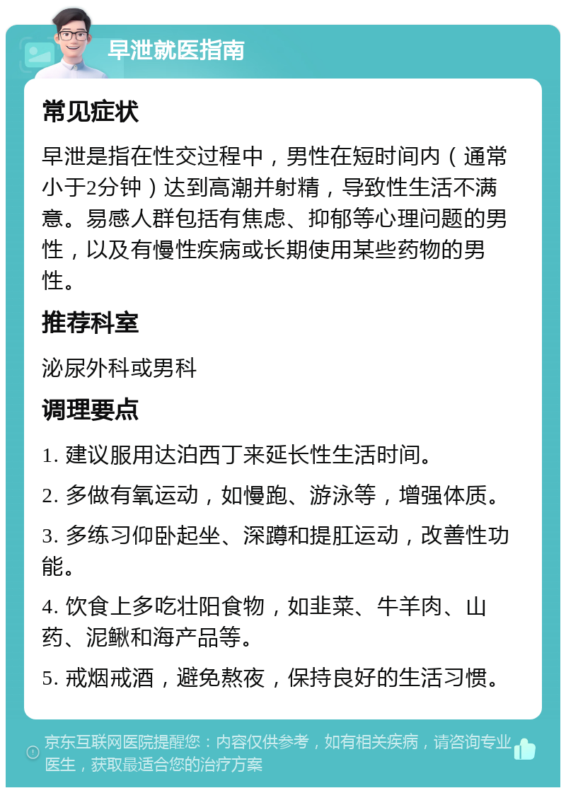 早泄就医指南 常见症状 早泄是指在性交过程中，男性在短时间内（通常小于2分钟）达到高潮并射精，导致性生活不满意。易感人群包括有焦虑、抑郁等心理问题的男性，以及有慢性疾病或长期使用某些药物的男性。 推荐科室 泌尿外科或男科 调理要点 1. 建议服用达泊西丁来延长性生活时间。 2. 多做有氧运动，如慢跑、游泳等，增强体质。 3. 多练习仰卧起坐、深蹲和提肛运动，改善性功能。 4. 饮食上多吃壮阳食物，如韭菜、牛羊肉、山药、泥鳅和海产品等。 5. 戒烟戒酒，避免熬夜，保持良好的生活习惯。