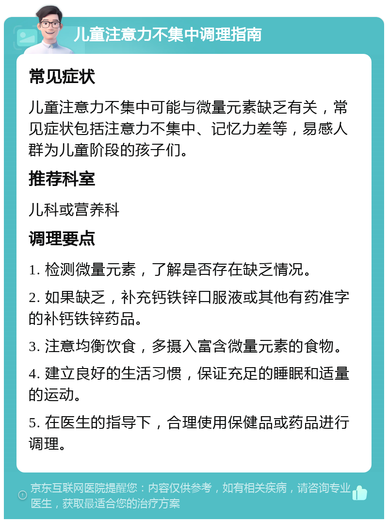 儿童注意力不集中调理指南 常见症状 儿童注意力不集中可能与微量元素缺乏有关，常见症状包括注意力不集中、记忆力差等，易感人群为儿童阶段的孩子们。 推荐科室 儿科或营养科 调理要点 1. 检测微量元素，了解是否存在缺乏情况。 2. 如果缺乏，补充钙铁锌口服液或其他有药准字的补钙铁锌药品。 3. 注意均衡饮食，多摄入富含微量元素的食物。 4. 建立良好的生活习惯，保证充足的睡眠和适量的运动。 5. 在医生的指导下，合理使用保健品或药品进行调理。