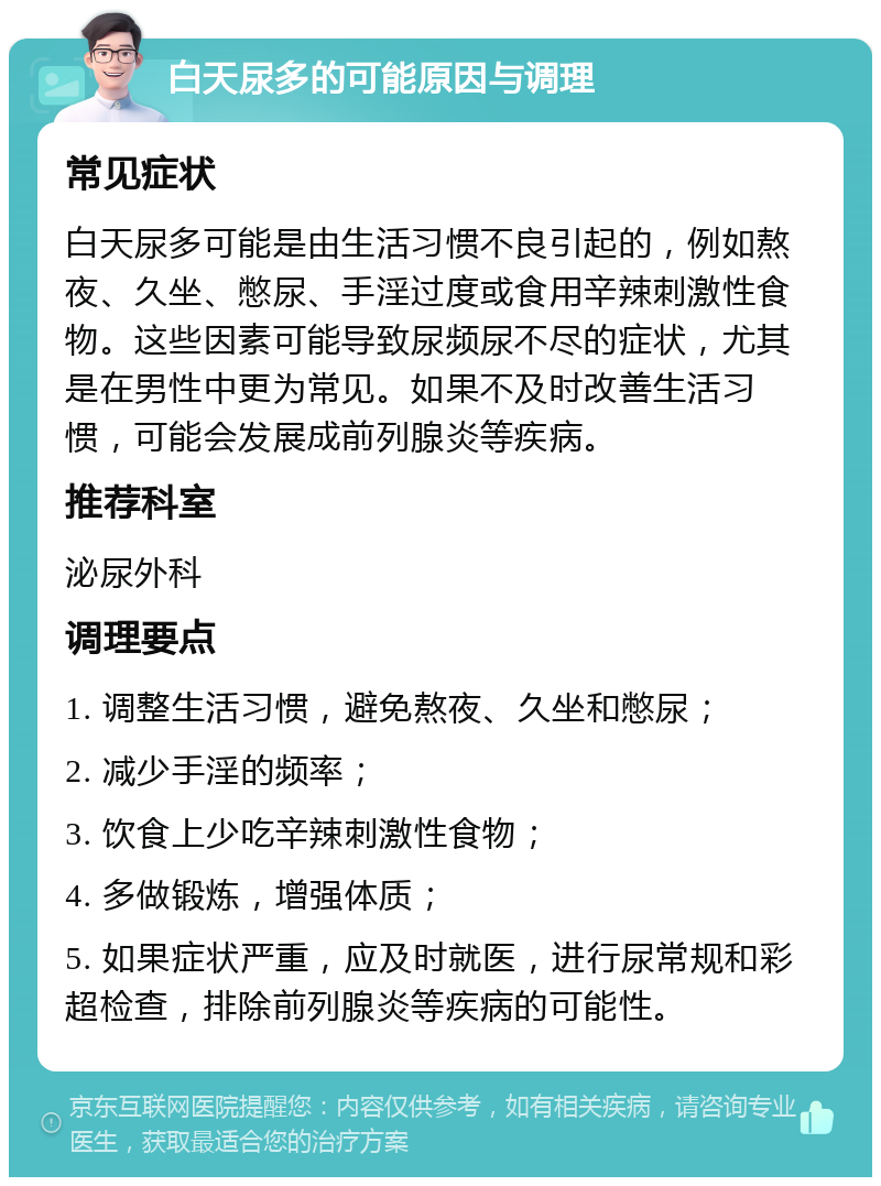 白天尿多的可能原因与调理 常见症状 白天尿多可能是由生活习惯不良引起的，例如熬夜、久坐、憋尿、手淫过度或食用辛辣刺激性食物。这些因素可能导致尿频尿不尽的症状，尤其是在男性中更为常见。如果不及时改善生活习惯，可能会发展成前列腺炎等疾病。 推荐科室 泌尿外科 调理要点 1. 调整生活习惯，避免熬夜、久坐和憋尿； 2. 减少手淫的频率； 3. 饮食上少吃辛辣刺激性食物； 4. 多做锻炼，增强体质； 5. 如果症状严重，应及时就医，进行尿常规和彩超检查，排除前列腺炎等疾病的可能性。