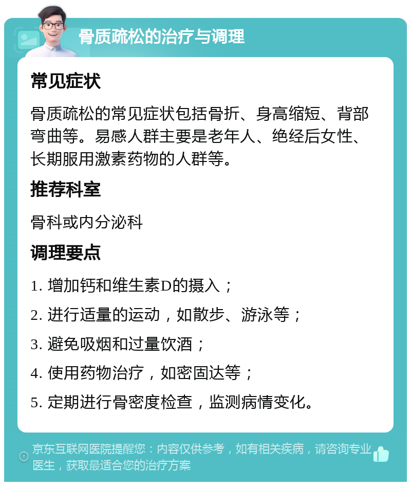 骨质疏松的治疗与调理 常见症状 骨质疏松的常见症状包括骨折、身高缩短、背部弯曲等。易感人群主要是老年人、绝经后女性、长期服用激素药物的人群等。 推荐科室 骨科或内分泌科 调理要点 1. 增加钙和维生素D的摄入； 2. 进行适量的运动，如散步、游泳等； 3. 避免吸烟和过量饮酒； 4. 使用药物治疗，如密固达等； 5. 定期进行骨密度检查，监测病情变化。